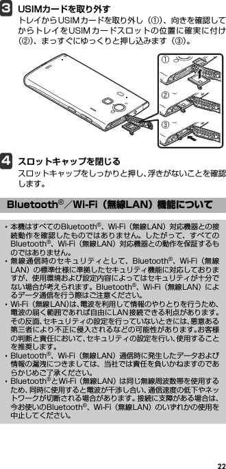 223USIMカードを取り外すトレイからUSIMカードを取り外し（①）、向きを確認してからトレイをUSIMカードスロットの位置に確実に付け（②）、まっすぐにゆっくりと押し込みます（③）。4スロットキャップを閉じるスロットキャップをしっかりと押し、浮きがないことを確認します。Bluetooth®／Wi-Fi（無線LAN）機能について･本機はすべてのBluetooth®、Wi-Fi（無線LAN）対応機器との接続動作を確認したものではありません。したがって、すべてのBluetooth®、Wi-Fi（無線LAN）対応機器との動作を保証するものではありません。･無線通信時のセキュリティとして、Bluetooth®、Wi-Fi（無線LAN）の標準仕様に準拠したセキュリティ機能に対応しておりますが、使用環境および設定内容によってはセキュリティが十分でない場合が考えられます。Bluetooth®、Wi-Fi（無線LAN）によるデータ通信を行う際はご注意ください。･Wi-Fi （無線LAN）は、電波を利用して情報のやりとりを行うため、電波の届く範囲であれば自由にLAN接続できる利点があります。その反面、セキュリティの設定を行っていないときには、悪意ある第三者により不正に侵入されるなどの可能性があります。お客様の判断と責任において、セキュリティの設定を行い、使用することを推奨します。･Bluetooth®、Wi-Fi（無線LAN）通信時に発生したデータおよび情報の漏洩につきましては、当社では責任を負いかねますのであらかじめご了承ください。･Bluetooth®とWi-Fi（無線LAN）は同じ無線周波数帯を使用するため、同時に使用すると電波が干渉し合い、通信速度の低下やネットワークが切断される場合があります。接続に支障がある場合は、今お使いのBluetooth®、Wi-Fi（無線LAN）のいずれかの使用を中止してください。①②③