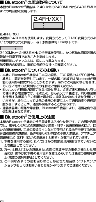 23■ Bluetooth®の周波数帯について本機のBluetooth®機能は、2.4GHz帯の2400MHzから2483.5MHzまでの周波数を使用します。2.4FH／XX1本機は2.4GHz帯を使用します。変調方式としてFH-SS変調方式およびその他の方式を採用し、与干渉距離は約10m以下です。2400MHz∼2483.5MHzの全帯域を使用し、かつ移動体識別装置の帯域を回避不可であることを意味します。利用可能なチャンネルは、国により異なります。航空機内の使用は、事前に各航空会社へご確認ください。■ Bluetooth®についてのお願い･本機の Bluetooth®機能は日本国内規格、FCC 規格および EC 指令に準拠し、認定を取得しています。一部の国／地域ではBluetooth®機能の使用が制限されることがあります。海外でご利用になる場合は、その国／地域の法規制などの条件をご確認ください。･Bluetooth®機器が使用する 2.4GHz 帯は、さまざまな機器が共有して使用する電波帯です。そのため、Bluetooth®機器は、同じ電波帯を使用する機器からの影響を最小限に抑えるための技術を使用していますが、場合によっては他の機器の影響によって通信速度や通信距離が低下することや、通信が切断することがあります。･通信機器間の距離や障害物、Bluetooth®機器により、通信速度や通信距離は異なります。■ Bluetooth®ご使用上の注意本機のBluetooth®機能の使用周波数は2.4GHz帯です。この周波数帯では、電子レンジなどの家電製品や産業・科学・医療用機器のほか、ほかの同種無線局、工場の製造ラインなどで使用される免許を要する移動体識別用構内無線局、免許を要しない特定の小電力無線局、アマチュア無線局など（以下「ほかの無線局」と略す）が運用されています。1. 本機を使用する前に、近くで「ほかの無線局」が運用されていないことを確認してください。2. 万一、本機と「ほかの無線局」との間に電波干渉の事例が発生した場合には、速やかに本機の使用場所を変えるか、または機器の運用を停止（電波の発射を停止）してください。3. ご不明な点やその他お困りのことが起きた場合は、ソフトバンクショップもしくはお問い合わせ先（→P.50）までご連絡ください。2.4FH/XX1