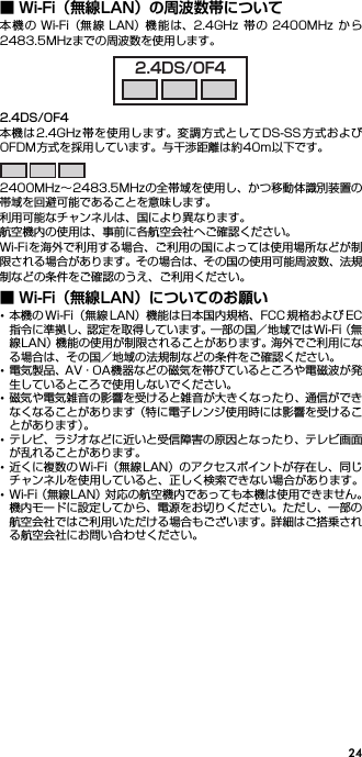 24■ Wi-Fi（無線LAN）の周波数帯について本機 の Wi-Fi（無線 LAN）機 能は、2.4GHz 帯の 2400MHz から2483.5MHzまでの周波数を使用します。2.4DS/OF4本機は2.4GHz帯を使用します。変調方式としてDS-SS方式およびOFDM方式を採用しています。与干渉距離は約40m以下です。2400MHz∼2483.5MHzの全帯域を使用し、かつ移動体識別装置の帯域を回避可能であることを意味します。利用可能なチャンネルは、国により異なります。航空機内の使用は、事前に各航空会社へご確認ください。Wi-Fiを海外で利用する場合、ご利用の国によっては使用場所などが制限される場合があります。その場合は、その国の使用可能周波数、法規制などの条件をご確認のうえ、ご利用ください。■ Wi-Fi（無線LAN）についてのお願い･本機の Wi-Fi（無線 LAN）機能は日本国内規格、FCC 規格および EC指令に準拠し、認定を取得しています。一部の国／地域ではWi-Fi（無線LAN）機能の使用が制限されることがあります。海外でご利用になる場合は、その国／地域の法規制などの条件をご確認ください。･電気製品、AV・OA機器などの磁気を帯びているところや電磁波が発生しているところで使用しないでください。･磁気や電気雑音の影響を受けると雑音が大きくなったり、通信ができなくなることがあります（特に電子レンジ使用時には影響を受けることがあります）。･テレビ、ラジオなどに近いと受信障害の原因となったり、テレビ画面が乱れることがあります。･近くに複数の Wi-Fi（無線 LAN）のアクセスポイントが存在し、同じチャンネルを使用していると、正しく検索できない場合があります。･Wi-Fi（無線LAN）対応の航空機内であっても本機は使用できません。機内モードに設定してから、電源をお切りください。ただし、一部の航空会社ではご利用いただける場合もございます。詳細はご搭乗される航空会社にお問い合わせください。2.4DS/OF4