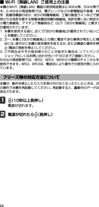25■ Wi-Fi（無線LAN）ご使用上の注意本機のWi-Fi（無線LAN）機能の使用周波数は2.4GHz帯、5GHz帯です。2.4GHz の周波数帯では、電子レンジなどの家電製品や産業・科学・医療用機器のほか、ほかの同種無線局、工場の製造ラインなどで使用される免許を要する移動体識別用構内無線局、免許を要しない特定の小電力無線局、アマチュア無線局など（以下「ほかの無線局」と略す）が運用されています。1. 本機を使用する前に、近くで「ほかの無線局」が運用されていないことを確認してください。2. 万一、本機と「ほかの無線局」との間に電波干渉の事例が発生した場合には、速やかに本機の使用場所を変えるか、または機器の運用を停止（電波の発射を停止）してください。3. ご不明な点やその他お困りのことが起きた場合は、ソフトバンクショップもしくはお問い合わせ先（→P.50）までご連絡ください。5GHzの周波数帯では、W52、W53、W56 の3 種類のチャンネルを使用できます。W52、W53は、電波法により屋外での使用が禁じられています。本機が、動作を停止したり入力を受け付けなくなったりしたときは、次の操作で本機を再起動してください。再起動すると、編集中のデータは消去されます。1（10秒以上長押し）電源が切れます。2電源が切れたら （長押し）フリーズ時の対応方法について