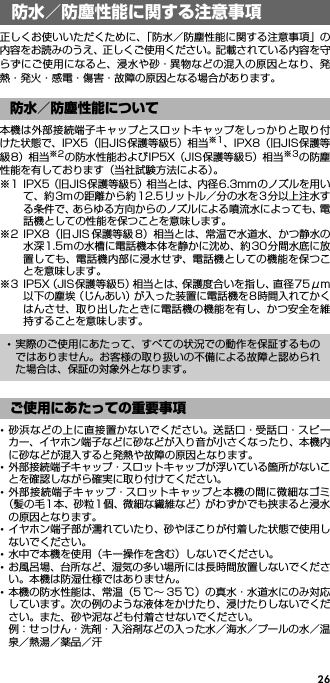 26防水／防塵性能に関する注 意事項正しくお使いいただくために、「防水／防塵性能に関する注意事項」の内容をお読みのうえ、正しくご使用ください。記載されている内容を守らずにご使用になると、浸水や砂・異物などの混入の原因となり、発熱・発火・感電・傷害・故障の原因となる場合があります。本機は外部接続端子キャップとスロットキャップをしっかりと取り付けた状態で、IPX5（旧JIS保護等級5）相当※1、IPX8（旧JIS保護等級8）相当※2の防水性能およびIP5X（JIS保護等級5）相当※3の防塵性能を有しております（当社試験方法による）。※1 IPX5（旧JIS保護等級5）相当とは、内径6.3mmのノズルを用いて、約3mの距離から約12.5リットル／分の水を3分以上注水する条件で、あらゆる方向からのノズルによる噴流水によっても、電話機としての性能を保つことを意味します。※2 IPX8（旧 JIS 保護等級 8）相当とは、常温で水道水、かつ静水の水深1.5mの水槽に電話機本体を静かに沈め、約30分間水底に放置しても、電話機内部に浸水せず、電話機としての機能を保つことを意味します。※3 IP5X（JIS保護等級5）相当とは、保護度合いを指し、直径75μm以下の塵埃（じんあい）が入った装置に電話機を8時間入れてかくはんさせ、取り出したときに電話機の機能を有し、かつ安全を維持することを意味します。･砂浜などの上に直接置かないでください。送話口・受話口・スピーカー、イヤホン端子などに砂などが入り音が小さくなったり、本機内に砂などが混入すると発熱や故障の原因となります。･外部接続端子キャップ・スロットキャップが浮いている箇所がないことを確認しながら確実に取り付けてください。･外部接続端子キャップ・スロットキャップと本機の間に微細なゴミ（髪の毛1本、砂粒1個、微細な繊維など）がわずかでも挟まると浸水の原因となります。･イヤホン端子部が濡れていたり、砂やほこりが付着した状態で使用しないでください。･水中で本機を使用（キー操作を含む）しないでください。･お風呂場、台所など、湿気の多い場所には長時間放置しないでください。本機は防湿仕様ではありません。･本機の防水性能は、常温（5 ℃∼ 35 ℃）の真水・水道水にのみ対応しています。次の例のような液体をかけたり、浸けたりしないでください。また、砂や泥なども付着させないでください。例：せっけん・洗剤・入浴剤などの入った水／海水／プールの水／温泉／熱湯／薬品／汗防水／防塵性能に関する注意事項防水／防塵性能について･実際のご使用にあたって、すべての状況での動作を保証するものではありません。お客様の取り扱いの不備による故障と認められた場合は、保証の対象外となります。ご使用にあたっての重要事項