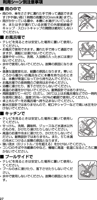 27■ 雨の中で･雨の中、傘をささずに濡れた手で持って通話できます（やや強い雨（1時間の雨量が20mm未満）まで）。･雨がかかっている最中、本機に水滴がついているとき、または手が濡れている状態での外部接続端子キャップ・スロットキャップの開閉は絶対にしないでください。■ お風呂場で･テレビを見るときは安定した場所に置いて使用してください。･お風呂で使用できます。濡れた手で持って通話できますが、湯船には浸けないでください。･温泉やせっけん、洗剤、入浴剤の入った水には浸けないでください。･水中で使用しないでください。故障の原因になります。･急激な温度変化は、結露の原因となります。寒いところから暖かいお風呂などに本機を持ち込むときは、本機が常温になってから持ち込んでください。･お風呂場での長時間のご使用はおやめください。･浴槽に浸けたり、落下させたりしないでください。･高温のお湯をかけないでください。耐熱設計ではありません。･周囲温度5℃∼40℃（ただし、36℃以上はお風呂場などでの一時的な使用に限る）、湿度35％∼90％の範囲で使用してください。･卓上ホルダーをお風呂場へ持ち込まないでください。･耐水圧設計ではありませんので、蛇口やシャワーなどで高い水圧をかけないでください。■ キッチンで･テレビを見るときは安定した場所に置いて使用してください。･せっけん、洗剤、調味料、ジュースなど水道水以外のものを、かけたり浸けたりしないでください。･高温のお湯や冷水に浸けたり、かけたりしないでください。耐熱設計ではありません。また、5℃未満の冷水につけると故障の原因となります。･強い流水（6リットル／分を超える）をかけないでください。･コンロのそばや冷蔵庫の中など、極端に高温・低温になるところに置かないでください。■ プールサイドで･テレビを見るときは安定した場所に置いて使用してください。･プールの水に浸けたり、落下させたりしないでください。･水中で使用しないでください。故障の原因となります。利用シーン別注意事項