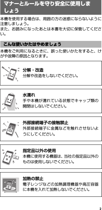 2マナーとルールを守り安全 に使用しましょう本機を使用する場合は、周囲の方の迷惑にならないように注意しましょう。また、お読みになったあとは本書を大切に保管してください。本機をご利用になるときに、誤った使いかたをすると、けがや故障の原因となります。マナーとルールを守り安全に使用しましょうこんな使いかたはやめましょう@分解・改造分解や改造をしないでください。@水濡れ手や本機が濡れている状態でキャップ類の開閉はしないでください。@外部接続端子の接触禁止外部接続端子に金属などを触れさせないようにしてください。@指定品以外の使用本機に使用する機器は、当社の指定品以外のものは使用しないでください。@加熱の禁止電子レンジなどの加熱調理機器や高圧容器に本機を入れて加熱しないでください。