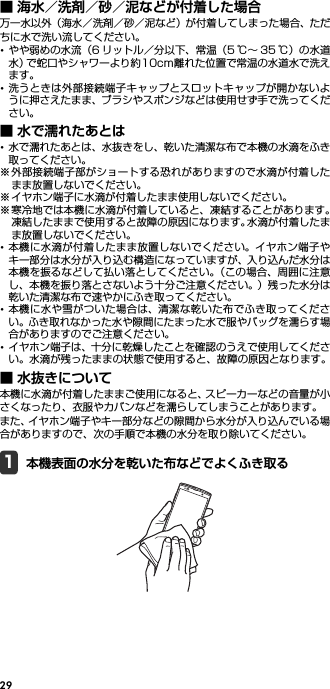 29■ 海水／洗剤／砂／泥などが付着した場合万一水以外（海水／洗剤／砂／泥など）が付着してしまった場合、ただちに水で洗い流してください。･やや弱めの水流（6 リットル／分以下、常温（5 ℃∼ 35 ℃）の水道水）で蛇口やシャワーより約10cm離れた位置で常温の水道水で洗えます。･洗うときは外部接続端子キャップとスロットキャップが開かないように押さえたまま、ブラシやスポンジなどは使用せず手で洗ってください。■ 水で濡れたあとは･水で濡れたあとは、水抜きをし、乾いた清潔な布で本機の水滴をふき取ってください。※外部接続端子部がショートする恐れがありますので水滴が付着したまま放置しないでください。※ イヤホン端子に水滴が付着したまま使用しないでください。※寒冷地では本機に水滴が付着していると、凍結することがあります。凍結したままで使用すると故障の原因になります。水滴が付着したまま放置しないでください。･本機に水滴が付着したまま放置しないでください。イヤホン端子やキー部分は水分が入り込む構造になっていますが、入り込んだ水分は本機を振るなどして払い落としてください。（この場合、周囲に注意し、本機を振り落とさないよう十分ご注意ください。）残った水分は乾いた清潔な布で速やかにふき取ってください。･本機に水や雪がついた場合は、清潔な乾いた布でふき取ってください。ふき取れなかった水や隙間にたまった水で服やバッグを濡らす場合がありますのでご注意ください。･イヤホン端子は、十分に乾燥したことを確認のうえで使用してください。水滴が残ったままの状態で使用すると、故障の原因となります。■ 水抜きについて本機に水滴が付着したままご使用になると、スピーカーなどの音量が小さくなったり、衣服やカバンなどを濡らしてしまうことがあります。また、イヤホン端子やキー部分などの隙間から水分が入り込んでいる場合がありますので、次の手順で本機の水分を取り除いてください。1本機表面の水分を乾いた布などでよくふき取る