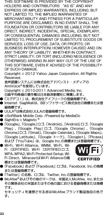 33THIS SOFTWARE IS PROVIDED BY THE COPYRIGHT HOLDERS AND CONTRIBUTORS “AS IS” AND ANY EXPRESS OR IMPLIED WARRANTIES, INCLUDING, BUT NOT LIMITED TO, THE IMPLIED WARRANTIES OF MERCHANTABILITY AND FITNESS FOR A PARTICULAR PURPOSE ARE DISCLAIMED. IN NO EVENT SHALL THE FOUNDATION OR CONTRIBUTORS BE LIABLE FOR ANY DIRECT, INDIRECT, INCIDENTAL, SPECIAL, EXEMPLARY, OR CONSEQUENTIAL DAMAGES (INCLUDING, BUT NOT LIMITED TO, PROCUREMENT OF SUBSTITUTE GOODS OR SERVICES; LOSS OF USE, DATA, OR PROFITS; OR BUSINESS INTERRUPTION) HOWEVER CAUSED AND ON ANY THEORY OF LIABILITY, WHETHER IN CONTRACT, STRICT LIABILITY, OR TORT (INCLUDING NEGLIGENCE OR OTHERWISE) ARISING IN ANY WAY OUT OF THE USE OF THIS SOFTWARE, EVEN IF ADVISED OF THE POSSIBILITY OF SUCH DAMAGE.Copyright © 2012 Yahoo Japan Corporation. All Rights Reserved.音声認識システムには株式会社アドバンスト・メディアのAmiVoice®を使用しています。Copyright © 2010-2011 Advanced Media, Inc.日経平均株価の著作権は日本経済新聞社に帰属します。●「スグデコ！」は、株式会社アイフリークの登録商標です。● Internet  SagiWall は、BBソフトサービス株式会社の商標または登録商標です。●UULA®は株式会社UULAの登録商標です。●©SoftBank Mobile Corp. /Powered by MediaDo●SightEra © Magisto ®●「Google」、「Google」ロゴ、「Android」、「Android」ロゴ、「GooglePlay」、「Google  Play」ロゴ、「Google  Chrome」、「GoogleChrome」ロゴ、「Gmail」、「Google Calendar」、「Google Maps」、「Google Latitude」、「Google トーク」、「Google+」、「Picasa」および「YouTube」は、Google Inc.の商標または登録商標です。● Wi-Fi、Wi-Fi Alliance、WMM、Wi-Fi、Wi-Fi  CERTIFIED、Wi-Fi  CERTIFIED ロ ゴ、WPA、WPA2、Wi-Fi Protected Setup、Wi-Fi Direct、Miracastは Wi-Fi Alliance の商標または登録商標です。●「Facebook」および「Facebook」ロゴは、Facebook, Inc.の商標または登録商標です。●「Twitter」の名称、ロゴは、Twitter, Inc.の登録商標です。●McAfee®およびその他のマークは、米国法人McAfee,  Inc.またはその関係会社の米国またはその他の国における登録商標または商標です。セキュリティを連想させる赤はMcAfeeブランド製品独自の色です。