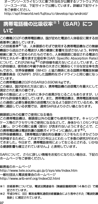37オープンソースライセンスに基づき当社が公開するソフトウェアのソースコードは、下記サイトで公開しています。詳細は下記サイトをご参照ください。http://spf.fmworld.net/fujitsu/c/develop/sp/android/携帯電話機の比吸収率※1（SAR）についてこの機種202Fの携帯電話機は、国が定めた電波の人体吸収に関する技術基準に適合しています。この技術基準※1は、人体頭部のそばで使用する携帯電話機などの無線機器から送出される電波が人間の健康に影響を及ぼさないよう、科学的根拠に基づいて定められたものであり、人体側頭部に吸収される電波の平均エネルギー量を表す比吸収率（SAR: Speciﬁc Absorption Rate）について、これが2W/kg※2の許容値を超えないこととしています。この許容値は、使用者の年齢や身体の大きさに関係なく十分な安全率を含んでおり、世界保健機関（WHO）と協力関係にある国際非電離放射線防護委員会（ICNIRP）が示した国際的なガイドラインと同じ値になっています。この携帯電話機202FのSARは0.690W/kgです。この値は、国が定めた方法に従い、携帯電話機の送信電力を最大にして測定された最大の値です。個々の製品によってSAR に多少の差異が生じることもありますが、いずれも許容値を満足しています。また、携帯電話機は、携帯電話基地局との通信に必要な最低限の送信電力になるよう設計されているため、実際に通話している状態では、通常SARはより小さい値となります。側頭部以外の位置でご使用になる場合この携帯電話機は、側頭部以外の位置でも使用可能です。キャリングケース等のアクセサリをご使用になるなどして、身体から1.0センチ以上離し、かつその間に金属（部分）が含まれないようにすることで、この携帯電話機は電波防護の国際ガイドラインに適合します※3。世界保健機関は、『携帯電話が潜在的な健康リスクをもたらすかどうかを評価するために、これまで20 年以上にわたって多数の研究が行われてきました。今日まで、携帯電話使用によって生じるとされる、いかなる健康影響も確立されていません。』と表明しています。SARについて、さらに詳しい情報をお知りになりたい場合は、下記のホームページをご参照ください。 総務省のホームページhttp://www.tele.soumu.go.jp/j/sys/ele/index.htm 一般社団法人電波産業会のホームページhttp://www.arib-emf.org/index02.html※1 技術基準については、電波法関連省令（無線設備規則第 14 条の 2）で規定されています。※2 平成9年に（旧）郵政省電気通信技術審議会により答申された「電波防護指針」に規定されています。携帯電話機の比吸収率※1（SAR）について