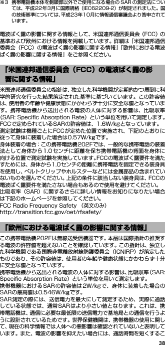 38※3 携帯電話機本体を側頭部以外でご使用になる場合の SAR の測定法については、平成22年3月に国際規格（IEC62209-2）が制定されました。国の技術基準については、平成23年10月に情報通信審議会より答申されています。電波ばく露の影響に関する情報として、米国連邦通信委員会（FCC）の基準および欧州における情報を掲載しています。詳細は「米国連邦通信委員会（FCC）の電波ばく露の影響に関する情報」「欧州における電波ばく露の影響に関する情報」をご参照ください。米国連邦通信委員会の指針は、独立した科学機関が定期的かつ周到に科学的研究を行った結果策定された基準に基づいています。この許容値は、使用者の年齢や健康状態にかかわらず十分に安全な値となっています。携帯電話機から送出される電波の人体に対する影響は、比吸収率（SAR: Speciﬁc Absorption Rate）という単位を用いて測定します。FCCで定められているSARの許容値は、1.6W/kgとなっています。測定試験は機種ごとにFCCが定めた位置で実施され、下記のとおりに従って身体に装着した場合は0.57W/kgです。身体装着の場合：この携帯電話機202Fでは、一般的な携帯電話の装着法として身体から1.0センチに距離を保ち携帯電話機の背面を身体に向ける位置で測定試験を実施しています。FCCの電波ばく露要件を満たすためには、身体から1.0センチの距離に携帯電話を固定できる装身具を使用し、ベルトクリップやホルスターなどには金属部品の含まれていないものを選んでください。上記の条件に該当しない装身具は、FCCの電波ばく露要件を満たさない場合もあるので使用を避けてください。比吸収率（SAR）に関するさらに詳しい情報をお知りになりたい場合は下記のホームページを参照してください。FCC Radio Frequency Safety （英文のみ）http://transition.fcc.gov/oet/rfsafety/この携帯電話機202Fは無線送受信機器です。本品は国際指針の推奨する電波の許容値を超えないことを確認しています。この指針は、独立した科学機関である国際非電離放射線防護委員会（ICNIRP）が策定したものであり、その許容値は、使用者の年齢や健康状態にかかわらず十分に安全な値となっています。携帯電話機から送出される電波の人体に対する影響は、比吸収率（SAR:Speciﬁc Absorption Rate）という単位を用いて測定します。携帯機器におけるSARの許容値は2W/kgで、身体に装着した場合のSARの最高値は0.546W/kgです。SAR測定の際には、送信電力を最大にして測定するため、実際に通話している状態では、通常SARはより小さい値となります。これは、携帯電話機は、通信に必要な最低限の送信電力で基地局との通信を行うように設計されているためです。世界保健機関は、携帯機器の使用に関して、現在の科学情報では人体への悪影響は確認されていないと表明しています。また、電波の影響を抑えたい場合には、通話時間を短くするこ「米国連邦通信委員会（FCC）の電波ばく露の影響に関する情報」「欧州における電波ばく露の影響に関する情報」