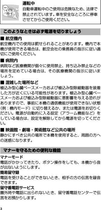 3■ 航空機内航空機内での使用は罰せられることがあります。機内で本機が使用できる場合は、航空会社の乗務員の指示に従い適切にご使用ください。■病院内病院など医療機関が個々に使用禁止、持ち込み禁止などの場所を定めている場合は、その医療機関の指示に従いましょう。■ 混雑した場所など植込み型心臓ペースメーカおよび植込み型除細動器を装着した方が近くにいる可能性があります。植込み型心臓ペースメーカおよび植込み型除細動器に悪影響を与える恐れがありますので、事前に本機の通信機能が使用できない状態（例：機内モード）に切り替えるか、または電源をお切りください。電源が自動的に入る設定（アラーム機能など）をしている場合は、設定を解除してから電源を切ってください。■ 映画館・劇場・美術館など公共の場所静かにすべき公共の場所で本機を使用すると、周囲の方への迷惑になります。マナーモード電話がかかってきたり、ボタン操作をしても、本機から音が出ないようにします。簡易留守録電話を受けることができないとき、相手の方の伝言を録音できます。留守番電話サービス圏外時や電話に出られないとき、留守番電話センターで伝言をお預かりします。@運転中自動車運転中のご使用は危険なため、法律で禁止されています。車を安全なところに停車させてからご使用ください。このようなときは必ず電源を切りましょうマナーを守るための便利な機能