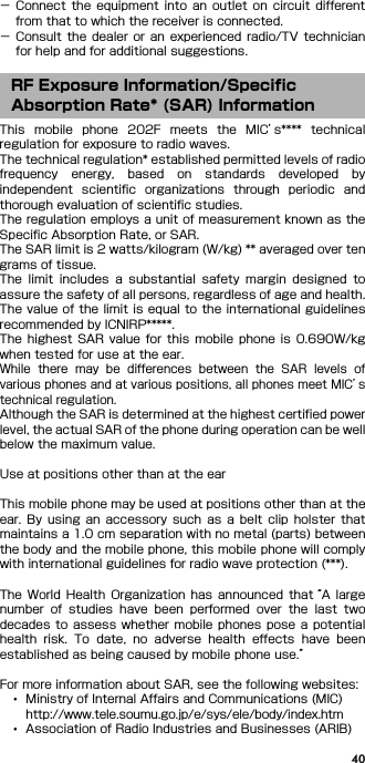 40− Connect  the  equipment  into  an  outlet  on  circuit  differentfrom that to which the receiver is connected.− Consult  the  dealer  or  an  experienced radio/TV  technicianfor help and for additional suggestions.This  mobile  phone  202F  meets  the  MIC’s****  technicalregulation for exposure to radio waves.The technical regulation* established permitted levels of radiofrequency  energy,  based  on  standards  developed  byindependent  scientific  organizations  through  periodic  andthorough evaluation of scientific studies.The regulation employs a unit of measurement known as theSpecific Absorption Rate, or SAR.The SAR limit is 2 watts/kilogram (W/kg) ** averaged over tengrams of tissue.The  limit  includes  a  substantial  safety  margin  designed  toassure the safety of all persons, regardless of age and health.The value of the limit is equal to the international guidelinesrecommended by ICNIRP*****.The  highest  SAR  value  for  this  mobile  phone  is  0.690W/kgwhen tested for use at the ear.While  there  may  be  differences  between  the  SAR  levels  ofvarious phones and at various positions, all phones meet MIC’stechnical regulation.Although the SAR is determined at the highest certified powerlevel, the actual SAR of the phone during operation can be wellbelow the maximum value.Use at positions other than at the earThis mobile phone may be used at positions other than at theear.  By  using  an  accessory  such  as  a  belt  clip  holster  thatmaintains a 1.0 cm separation with no metal (parts) betweenthe body and the mobile phone, this mobile phone will complywith international guidelines for radio wave protection (***).The  World  Health  Organization  has  announced  that “A largenumber  of  studies  have  been  performed  over  the  last  twodecades  to  assess whether mobile phones pose a potentialhealth  risk.  To  date,  no  adverse  health  effects  have  beenestablished as being caused by mobile phone use.”For more information about SAR, see the following websites:･Ministry of Internal Affairs and Communications (MIC)http://www.tele.soumu.go.jp/e/sys/ele/body/index.htm･Association of Radio Industries and Businesses (ARIB)RF Exposure Information/Specific Absorption Rate* (SAR) Information