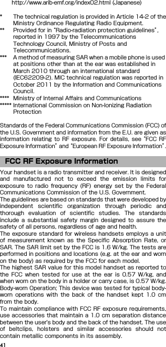 41http://www.arib-emf.org/index02.html (Japanese)* The technical regulation is provided in Article 14-2 of theMinistry Ordinance Regulating Radio Equipment.** Provided for in “Radio-radiation protection guidelines”, reported in 1997 by the Telecommunications Technology Council, Ministry of Posts and Telecommunications.*** A method of measuring SAR when a mobile phone is used at positions other than at the ear was established in March 2010 through an international standard (IEC62209-2). MIC technical regulation was reported in October 2011 by the Information and Communications Council.**** Ministry of Internal Affairs and Communications***** International Commission on Non-Ionizing Radiation ProtectionStandards of the Federal Communications Commission (FCC) ofthe U.S. Government and information from the E.U. are given asinformation  relating  to  RF  exposure.  For  details,  see “FCC  RFExposure Information” and “European RF Exposure Information”.Your handset is a radio transmitter and receiver. It is designedand  manufactured  not  to  exceed  the  emission  limits  forexposure  to  radio  frequency  (RF) energy  set  by  the FederalCommunications Commission of the U.S. Government.The guidelines are based on standards that were developed byindependent  scientific  organization  through  periodic  andthorough  evaluation  of  scientific  studies.  The  standardsinclude  a  substantial  safety  margin  designed  to  assure  thesafety of all persons, regardless of age and health.The exposure standard  for wireless handsets employs a unitof  measurement  known  as the Specific  Absorption  Rate,  orSAR. The SAR limit set by the FCC is 1.6 W/kg. The tests areperformed in positions and locations (e.g. at the ear and wornon the body) as required by the FCC for each model.The highest SAR value for this model handset as reported tothe  FCC  when  tested  for  use  at  the  ear  is  0.57  W/kg,  andwhen worn on the body in a holder or carry case, is 0.57 W/kg.Body-worn Operation; This device was tested for typical body-worn  operations  with  the  back  of  the  handset  kept  1.0  cmfrom the body.To maintain compliance with FCC RF exposure requirements,use accessories that maintain a 1.0 cm separation distancebetween the user&apos;s body and the back of the handset. The useof  beltclips,  holsters  and  similar  accessories  should  notcontain metallic components in its assembly.FCC RF Exposure Information