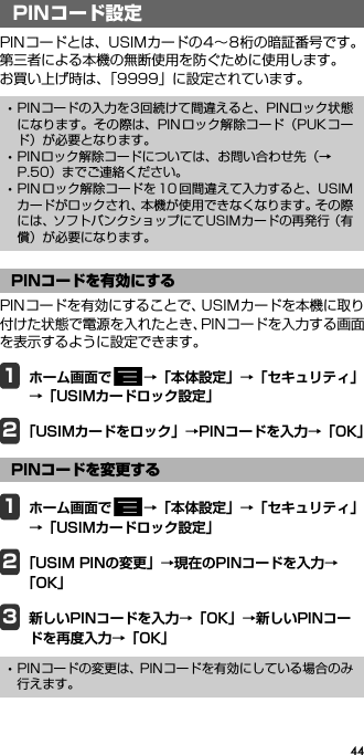 44PIN コード設定PINコードとは、USIMカードの4∼8桁の暗証番号です。第三者による本機の無断使用を防ぐために使用します。お買い上げ時は、「9999」に設定されています。PINコードを有効にすることで、USIMカードを本機に取り付けた状態で電源を入れたとき、PINコードを入力する画面を表示するように設定できます。1ホーム画面で →「本体設定」→「セキュリティ」→「USIMカードロック設定」2「USIMカードをロック」→PINコードを入力→「OK」1ホーム画面で →「本体設定」→「セキュリティ」→「USIMカードロック設定」2「USIM PINの変更」→現在のPINコードを入力→「OK」3新しいPINコードを入力→「OK」→新しいPINコードを再度入力→「OK」PINコード設定･PINコードの入力を3回続けて間違えると、PINロック状態になります。その際は、PINロック解除コード（PUKコード）が必要となります。･PINロック解除コードについては、お問い合わせ先（→P.50）までご連絡ください。･PIN ロック解除コードを 10 回間違えて入力すると、USIMカードがロックされ、本機が使用できなくなります。その際には、ソフトバンクショップにてUSIMカードの再発行（有償）が必要になります。PINコードを有効にするPINコードを変更する･PINコードの変更は、PINコードを有効にしている場合のみ行えます。