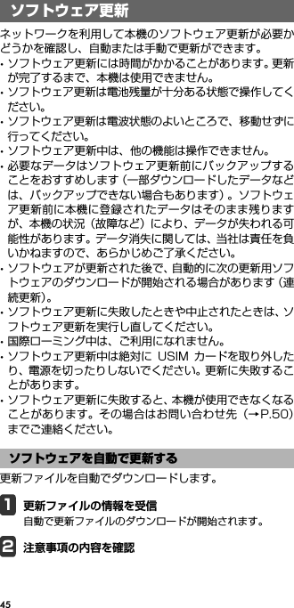 45ソフトウェア更新ネットワークを利用して本機のソフトウェア更新が必要かどうかを確認し、自動または手動で更新ができます。･ソフトウェア更新には時間がかかることがあります。更新が完了するまで、本機は使用できません。･ソフトウェア更新は電池残量が十分ある状態で操作してください。･ソフトウェア更新は電波状態のよいところで、移動せずに行ってください。･ソフトウェア更新中は、他の機能は操作できません。･必要なデータはソフトウェア更新前にバックアップすることをおすすめします（一部ダウンロードしたデータなどは、バックアップできない場合もあります）。ソフトウェア更新前に本機に登録されたデータはそのまま残りますが、本機の状況（故障など）により、データが失われる可能性があります。データ消失に関しては、当社は責任を負いかねますので、あらかじめご了承ください。･ソフトウェアが更新された後で、自動的に次の更新用ソフトウェアのダウンロードが開始される場合があります（連続更新）。･ソフトウェア更新に失敗したときや中止されたときは、ソフトウェア更新を実行し直してください。･国際ローミング中は、ご利用になれません。･ソフトウェア更新中は絶対に USIM カードを取り外したり、電源を切ったりしないでください。更新に失敗することがあります。･ソフトウェア更新に失敗すると、本機が使用できなくなることがあります。その場合はお問い合わせ先（→P.50）までご連絡ください。更新ファイルを自動でダウンロードします。1更新ファイルの情報を受信自動で更新ファイルのダウンロードが開始されます。2注意事項の内容を確認ソフトウェア更新ソフトウェアを自動で更新する