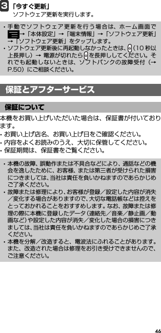 463「今すぐ更新」ソフトウェア更新を実行します。保証とアフターサービス本機をお買い上げいただいた場合は、保証書が付いております。･お買い上げ店名、お買い上げ日をご確認ください。･内容をよくお読みのうえ、大切に保管してください。･保証期間は、保証書をご覧ください。･手動でソフトウェア更新を行う場合は、ホーム画面で→「本体設定」→「端末情報」→「ソフトウェア更新」→「ソフトウェア更新」をタップします。･ソフトウェア更新後に再起動しなかったときは、（10 秒以上長押し）→ 電源が切れたら を長押ししてください。それでも起動しないときは、ソフトバンクの故障受付（→P.50）にご相談ください。保証とアフターサービス保証について･本機の故障、誤動作または不具合などにより、通話などの機会を逸したために、お客様、または第三者が受けられた損害につきましては、当社は責任を負いかねますのであらかじめご了承ください。･故障または修理により、お客様が登録／設定した内容が消失／変化する場合がありますので、大切な電話帳などは控えをとっておかれることをおすすめします。なお、故障または修理の際に本機に登録したデータ（連絡先／音楽／静止画／動画など）や設定した内容が消失／変化した場合の損害につきましては、当社は責任を負いかねますのであらかじめご了承ください。･本機を分解／改造すると、電波法にふれることがあります。また、改造された場合は修理をお引き受けできませんので、ご注意ください。