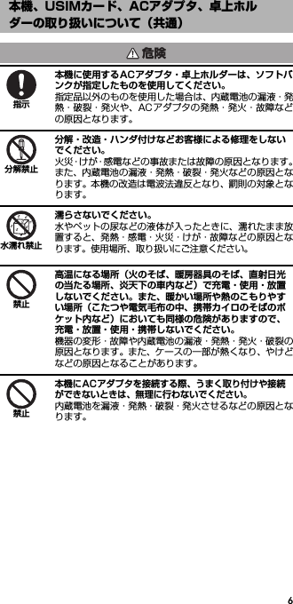 6本機に使用するACアダプタ・卓上ホルダーは、ソフトバンクが指定したものを使用してください。指定品以外のものを使用した場合は、内蔵電池の漏液・発熱・破裂・発火や、ACアダプタの発熱・発火・故障などの原因となります。分解・改造・ハンダ付けなどお客様による修理をしないでください。火災・けが・感電などの事故または故障の原因となります。また、内蔵電池の漏液・発熱・破裂・発火などの原因となります。本機の改造は電波法違反となり、罰則の対象となります。濡らさないでください。水やペットの尿などの液体が入ったときに、濡れたまま放置すると、発熱・感電・火災・けが・故障などの原因となります。使用場所、取り扱いにご注意ください。高温になる場所（火のそば、暖房器具のそば、直射日光の当たる場所、炎天下の車内など）で充電・使用・放置しないでください。また、暖かい場所や熱のこもりやすい場所（こたつや電気毛布の中、携帯カイロのそばのポケット内など）においても同様の危険がありますので、充電・放置・使用・携帯しないでください。機器の変形・故障や内蔵電池の漏液・発熱・発火・破裂の原因となります。また、ケースの一部が熱くなり、やけどなどの原因となることがあります。本機にACアダプタを接続する際、うまく取り付けや接続ができないときは、無理に行わないでください。内蔵電池を漏液・発熱・破裂・発火させるなどの原因となります。本機、USIMカード、ACアダプタ、卓上ホルダーの取り扱いについて（共通）危険指示分解禁止水濡れ禁止禁止禁止