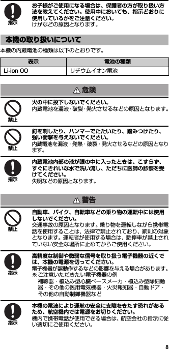 8お子様がご使用になる場合は、保護者の方が取り扱い方法を教えてください。使用中においても、指示どおりに使用しているかをご注意ください。けがなどの原因となります。本機の内蔵電池の種類は以下のとおりです。火の中に投下しないでください。内蔵電池を漏液・破裂・発火させるなどの原因となります。釘を刺したり、ハンマーでたたいたり、踏みつけたり、強い衝撃を与えないでください。内蔵電池を漏液・発熱・破裂・発火させるなどの原因となります。内蔵電池内部の液が眼の中に入ったときは、こすらず、すぐにきれいな水で洗い流し、ただちに医師の診察を受けてください。失明などの原因となります。自動車、バイク、自転車などの乗り物の運転中には使用しないでください。交通事故の原因となります。乗り物を運転しながら携帯電話を使用することは、法律で禁止されており、罰則の対象となります。運転者が使用する場合は、駐停車が禁止されていない安全な場所に止めてからご使用ください。高精度な制御や微弱な信号を取り扱う電子機器の近くでは、本機の電源を切ってください。電子機器が誤動作するなどの影響を与える場合があります。※ ご注意いただきたい電子機器の例補聴器・植込み型心臓ペースメーカ・植込み型除細動器・その他の医用電気機器・火災報知器・自動ドア・その他の自動制御機器など本機の電波により運航の安全に支障をきたす恐れがあるため、航空機内では電源をお切りください。機内で携帯電話が使用できる場合は、航空会社の指示に従い適切にご使用ください。本機の取り扱いについて表示 電池の種類Li-ion 00 リチウムイオン電池指示危険禁止禁止指示警告禁止指示指示