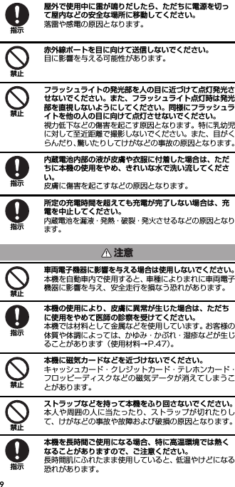 9屋外で使用中に雷が鳴りだしたら、ただちに電源を切って屋内などの安全な場所に移動してください。落雷や感電の原因となります。赤外線ポートを目に向けて送信しないでください。目に影響を与える可能性があります。フラッシュライトの発光部を人の目に近づけて点灯発光させないでください。また、フラッシュライト点灯時は発光部を直視しないようにしてください。同様にフラッシュライトを他の人の目に向けて点灯させないでください。視力低下などの傷害を起こす原因となります。特に乳幼児に対して至近距離で撮影しないでください。また、目がくらんだり、驚いたりしてけがなどの事故の原因となります。内蔵電池内部の液が皮膚や衣服に付着した場合は、ただちに本機の使用をやめ、きれいな水で洗い流してください。皮膚に傷害を起こすなどの原因となります。所定の充電時間を超えても充電が完了しない場合は、充電を中止してください。内蔵電池を漏液・発熱・破裂・発火させるなどの原因となります。車両電子機器に影響を与える場合は使用しないでください。本機を自動車内で使用すると、車種によりまれに車両電子機器に影響を与え、安全走行を損なう恐れがあります。本機の使用により、皮膚に異常が生じた場合は、ただちに使用をやめて医師の診察を受けてください。本機では材料として金属などを使用しています。お客様の体質や体調によっては、かゆみ・かぶれ・湿疹などが生じることがあります（使用材料→P.47）。本機に磁気カードなどを近づけないでください。キャッシュカード・クレジットカード・テレホンカード・フロッピーディスクなどの磁気データが消えてしまうことがあります。ストラップなどを持って本機をふり回さないでください。本人や周囲の人に当たったり、ストラップが切れたりして、けがなどの事故や故障および破損の原因となります。本機を長時間ご使用になる場合、特に高温環境では熱くなることがありますので、ご注意ください。長時間肌にふれたまま使用していると、低温やけどになる恐れがあります。指示禁止禁止指示指示注意禁止指示禁止禁止指示