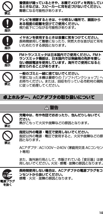 10着信音が鳴っているときや、本機でメロディを再生しているときなどは、スピーカーに耳を近づけないでください。難聴になる可能性があります。テレビを視聴するときは、十分明るい場所で、画面からある程度の距離を空けてご使用ください。視力低下につながる可能性があります。イヤホンを使用するときは音量に気をつけてください。長時間使用して難聴になったり、突然大きな音が出て耳をいためたりする原因となります。FMトランスミッタは日本国内でご使用ください。FMトランスミッタ機能は、日本国内では無線局の免許を要しない微弱電波を使用しています。海外でご使用になると罰せられることがあります。一般のゴミと一緒に捨てないでください。不要になった本機は最寄りの「ソフトバンクショップ」へお持ちください。または、回収を行っている市町村の規則に従って処理してください。充電中は、布や布団でおおったり、包んだりしないでください。熱がこもって火災や故障などの原因となります。指定以外の電源・電圧で使用しないでください。指定以外の電源・電圧で使用すると、火災や故障などの原因となります。ACアダプタ：AC100V∼240V（家庭用交流 ACコンセント専用）また、海外旅行用として、市販されている「変圧器」は使用しないでください。火災・感電・故障の原因となります。長時間使用しない場合は、ACアダプタの電源プラグをコンセントから抜いてください。感電・火災・故障の原因となります。卓上ホルダー、ACアダプタの取り扱いについて禁止指示指示指示禁止警告禁止禁止電源プラグを抜く