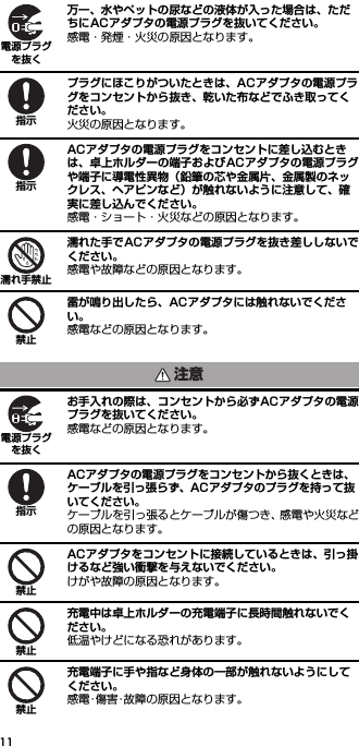 11万一、水やペットの尿などの液体が入った場合は、ただちにACアダプタの電源プラグを抜いてください。感電・発煙・火災の原因となります。プラグにほこりがついたときは、ACアダプタの電源プラグをコンセントから抜き、乾いた布などでふき取ってください。火災の原因となります。ACアダプタの電源プラグをコンセントに差し込むときは、卓上ホルダーの端子およびACアダプタの電源プラグや端子に導電性異物（鉛筆の芯や金属片、金属製のネックレス、ヘアピンなど）が触れないように注意して、確実に差し込んでください。感電・ショート・火災などの原因となります。濡れた手でACアダプタの電源プラグを抜き差ししないでください。感電や故障などの原因となります。雷が鳴り出したら、ACアダプタには触れないでください。感電などの原因となります。お手入れの際は、コンセントから必ずACアダプタの電源プラグを抜いてください。感電などの原因となります。ACアダプタの電源プラグをコンセントから抜くときは、ケーブルを引っ張らず、ACアダプタのプラグを持って抜いてください。ケーブルを引っ張るとケーブルが傷つき、感電や火災などの原因となります。ACアダプタをコンセントに接続しているときは、引っ掛けるなど強い衝撃を与えないでください。けがや故障の原因となります。充電中は卓上ホルダーの充電端子に長時間触れないでください。低温やけどになる恐れがあります。充電端子に手や指など身体の一部が触れないようにしてください。感電･傷害･故障の原因となります。電源プラグを抜く指示指示濡れ手禁止禁止注意電源プラグを抜く指示禁止禁止禁止