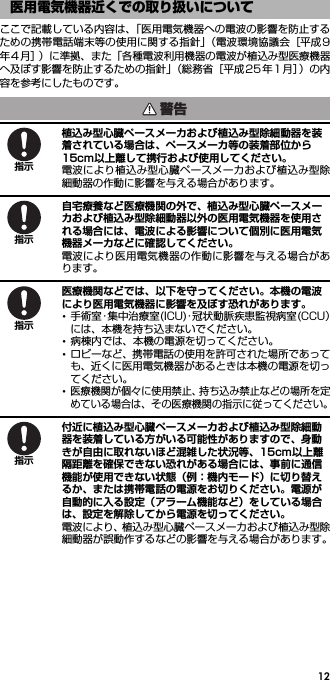 12ここで記載している内容は、「医用電気機器への電波の影響を防止するための携帯電話端末等の使用に関する指針」（電波環境協議会［平成9年4 月］）に準拠、また「各種電波利用機器の電波が植込み型医療機器へ及ぼす影響を防止するための指針」（総務省［平成25年 1月］）の内容を参考にしたものです。植込み型心臓ペースメーカおよび植込み型除細動器を装着されている場合は、ペースメーカ等の装着部位から15cm以上離して携行および使用してください。電波により植込み型心臓ペースメーカおよび植込み型除細動器の作動に影響を与える場合があります。自宅療養など医療機関の外で、植込み型心臓ペースメーカおよび植込み型除細動器以外の医用電気機器を使用される場合には、電波による影響について個別に医用電気機器メーカなどに確認してください。電波により医用電気機器の作動に影響を与える場合があります。医療機関などでは、以下を守ってください。本機の電波により医用電気機器に影響を及ぼす恐れがあります。･手術室・集中治療室(ICU)・冠状動脈疾患監視病室(CCU）には、本機を持ち込まないでください。･病棟内では、本機の電源を切ってください。･ロビーなど、携帯電話の使用を許可された場所であっても、近くに医用電気機器があるときは本機の電源を切ってください。･医療機関が個々に使用禁止、持ち込み禁止などの場所を定めている場合は、その医療機関の指示に従ってください。付近に植込み型心臓ペースメーカおよび植込み型除細動器を装着している方がいる可能性がありますので、身動きが自由に取れないほど混雑した状況等、15cm以上離隔距離を確保できない恐れがある場合には、事前に通信機能が使用できない状態（例：機内モード）に切り替えるか、または携帯電話の電源をお切りください。電源が自動的に入る設定（アラーム機能など）をしている場合は、設定を解除してから電源を切ってください。電波により、植込み型心臓ペースメーカおよび植込み型除細動器が誤動作するなどの影響を与える場合があります。医用電気機器近くでの取り扱いについて警告指示指示指示指示