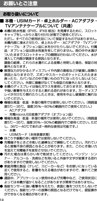 13■ 本機・USIMカード・卓上ホルダー・ACアダプタ・TVアンテナケーブルについて（共通）● 本機の防水性能（IPX5、IPX8 相当）を発揮するために、スロットキャップをしっかりと取り付けた状態でご使用ください。ただし、すべてのご使用状況について保証するものではありません。本機内部に浸水させたり、卓上ホルダー・ACアダプタ・TVアンテナケーブル・オプション品に水をかけたりしないでください。付属品・オプション品は防水性能を有しておりません。雨の中や水滴がついたままでスロットキャップの開閉は行わないでください。水が浸入して内部が腐食する原因となります。調査の結果、これらの水濡れによる故障と判明した場合、保証の対象外となります。● 無理な力がかかるとディスプレイや内部の基板などが破損し故障の原因となりますので、ズボンやスカートのポケットに入れたまま座ったり、カバンなどの中で重いものの下になったりしないようにしてください。外部に損傷がなくても保証の対象外となります。● 本機のディスプレイは強化ガラスを使用しておりますが、無理な力や強い衝撃を与えたりすると割れる恐れがあります。万一ディスプレイが欠けたり割れたりしたときは、使用を中止し破損部に触れないでください。● 極端な高温・低温・多湿の場所では使用しないでください。（周囲温度5℃∼35℃、湿度35%∼80%の範囲内でご使用ください。）−ACアダプタ− 充電microUSB変換アダプタ（オプション品）● 極端な高温・低温・多湿の場所では使用しないでください。（周囲温度5℃∼35℃、湿度35%∼90%の範囲内でご使用ください。ただし、36℃∼40℃であれば一時的な使用は可能です。）−本機− USIMカード（本体装着状態）● ほこりや振動の多い場所では使用しないでください。● 充電端子をときどき乾いた綿棒などで掃除してください。汚れていると接触不良の原因となることがあります。また、このとき強い力を加えて充電端子を変形させないでください。● 汚れた場合は柔らかい布で乾拭きしてください。ベンジン・シンナー・アルコール・洗剤などを用いると外装や文字が変質する恐れがありますので使用しないでください。● 家庭用電化製品（テレビ、スピーカーなど）をお使いになっている近くで使用すると、影響を与える場合がありますので、離れてご使用ください。● 通話中、アプリケーション使用中および充電中など、ご使用状況によっては本機が温かくなることがありますが異常ではありません。● 指紋センサーに強い衝撃を与えたり、表面に傷をつけたりしないでください。指紋センサーの故障の原因となるだけでなく、認証操作ができなくなる場合があります。お願いとご注意お取り扱いについて