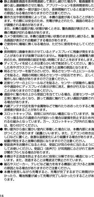 15● 静止画撮影画面を長時間連続して表示し続けた場合や、動画撮影を繰り返し連続動作させた場合、アプリケーションを長時間使用した場合は、本機の一部が温かくなり、長時間触れていると低温やけどの原因となる場合がありますのでご注意ください。● 操作方法や使用環境によっては、本機の温度が高くなることがあります。その際には安全のため、充電が停止されたり、画面の明るさが調整される場合があります。また、本機の温度が高い状態が続くときは、警告画面が表示され、本機の電源が切れる場合があります。● カメラ使用時には、本機の温度が高い状態のまま使用し続けると、警告画面が表示され自動終了する場合があります。● ご使用中に極端に熱くなる場合は、ただちに使用を中止してください。● 長時間同じ画像を表示させているとディスプレイに残像が発生することがありますが故障ではありません。残像発生防止と消費電力節約のため、照明時間の設定を短い時間にすることをおすすめします。● ディスプレイを拭くときは柔らかい布で乾拭きしてください。濡らした布やガラスクリーナーなどを使うと故障の原因となります。● 明るさセンサーを指でふさいだり、明るさセンサーの上にシールなどを貼ると、周囲の明暗に明るさセンサーが反応できずに、正しく動作しない場合がありますのでご注意ください。● 近接センサーの上にシールなどを貼ると、センサーが誤動作し着信中や通話中にディスプレイの表示が常に消え、操作が行えなくなることがありますのでご注意ください。● 通話中に髪の毛の上から受話口を当てている場合、近接センサーが正常に動作しなくなり、誤って画面に触れてしまい通話が遮断される場合があります。● 内蔵アンテナ付近を指や金属物などで触れたりおおったりすると電波感度が弱まることがあります。● スロットキャップは、容易には外れない構造になっていますが、強く引っ張るなどの過度の力が加わった場合は破損を防止するため外れる仕組みとなっています。 万一、スロットキャップが外れた場合は、取り付けてください。● 寒い屋外から急に暖かい室内に移動した場合には、本機内部に水滴がつくことがあります（結露といいます）。また、エアコンの吹き出し口などに置くと、急激な温度変化により結露する場合があります。結露が発生すると故障の原因になりますのでご注意ください。● 受話音声をお聞きになるときは、受話口が耳の中央に当たるようにしてお使いください。受話口（音声穴）が耳周囲にふさがれて音声が聞きづらくなる場合があります。● 本機は不正改造を防止するために容易に分解できない構造になっています。また、改造することは電波法で禁止されています。● 磁石やスピーカー、テレビなど磁力を有する機器に近づけると故障の原因となる場合がありますのでご注意ください。● 本機を使用しながら充電すると、充電が完了するまでに時間がかかったり、電池残量が減って充電が完了しなかったりすることがあります。
