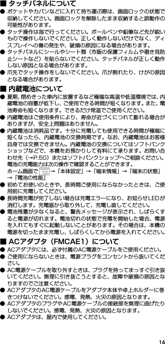 16■ タッチパネルについて● ポケットやカバンなどに入れて持ち運ぶ際は、画面ロックの状態で収納してください。画面ロックを解除したまま収納すると誤動作の可能性があります。● タッチ操作は指で行ってください。ボールペンや鉛筆など先が鋭いもので操作しないでください。正しく動作しないだけでなく、ディスプレイへの傷の発生や、破損の原因になる場合があります。● タッチパネルにシールやシート類（市販の保護フィルムや覗き見防止シートなど）を貼らないでください。タッチパネルが正しく動作しない原因となる場合があります。● 爪先でタッチ操作をしないでください。爪が割れたり、けがの原因となる場合があります。■ 内蔵電池について● 夏期、閉めきった車内に放置するなど極端な高温や低温環境では、内蔵電池の容量が低下し、ご使用できる時間が短くなります。また、電池寿命も短くなります。できるだけ常温でご使用ください。● 内蔵電池はご使用条件により、寿命が近づくにつれて膨れる場合がありますが、安全上問題はありません。● 内蔵電池は消耗品です。十分に充電しても使用できる時間が極端に短くなったら、内蔵電池の交換時期です。なお、内蔵電池はお客様自身では交換できません。内蔵電池の交換についてはソフトバンクショップなどで、本機をお預かりして有料にて承ります。お問い合わせ先（→P.50）またはソフトバンクショップへご相談ください。電池の充電能力は次の操作で確認することができます。ホーム画面で →「本体設定」→「端末情報」→「端末の状態」→「電池の性能」● 初めてお使いのときや、長時間ご使用にならなかったときは、ご使用前に充電してください。● 長時間充電が完了しない場合は充電エラーになり、お知らせ LEDが消灯します。充電器から取り外して、充電し直してください。● 電池残量が少なくなると、警告メッセージが表示され、しばらくすると電源が切れます。電池切れの状態で充電を開始した場合、電源を入れてもすぐに起動しないことがあります。その場合は、本機の電源を切ったまま充電し、しばらくしてから電源を入れてください。■ ACアダプタ（FMCAE1）について● ACアダプタには、必ず付属のAC電源ケーブルをご使用ください。● ご使用にならないときは、電源プラグをコンセントから抜いてください。● AC電源ケーブルを取り外すときは、プラグを持ってまっすぐ引き抜いてください。無理に引き抜こうとすると、故障や破損の原因となりますのでご注意ください。● ACアダプタのAC電源ケーブルをアダプタ本体や卓上ホルダーに巻きつけないでください。感電、発熱、火災の原因となります。● ACアダプタのプラグやAC 電源ケーブルの接続部を無理に曲げたりしないでください。感電、発熱、火災の原因となります。● ACアダプタは、屋内で使用してください。