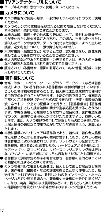 17■ TVアンテナケーブルについて● ケーブルを本機に巻きつけて使用しないでください。■ カメラについて● カメラ機能をご使用の際は、一般的なモラルをお守りのうえご使用ください。● カメラのレンズに直射日光が当たる状態で放置しないでください。素子の退色・焼付けを起こすことがあります。● 本機の故障・修理・その他の取り扱いによって、撮影した画像データが変化または消失することがあり、この場合、当社は変化または消失したデータの修復や、データの変化または消失によって生じた損害、逸失利益について一切の責任を負いません。● 大切な撮影（結婚式など）をするときは、試し撮りをし、画像を再生して正しく撮影されていることをご確認ください。● 他人の容貌などをみだりに撮影・公表することは、その人の肖像権などの侵害となる恐れがありますのでご注意ください。● 販売されている書籍や、撮影の許可されていない情報の記録には使用しないでください。■ 著作権について● 音楽・映像・コンピュータ・プログラム・データベースなどは著作権法により、その著作物および著作権者の権利が保護されています。こうした著作物を複製することは、個人的にまたは家庭内で使用する目的でのみ行うことができます。上記の目的を超えて、権利者の了解なくこれを複製（データ形式の変換を含む）・改変・複製物の譲渡・ネットワーク上での配信などを行うと、「著作権侵害」「著作者人格権侵害」として損害賠償の請求や刑事処罰を受けることがあります。本機を使用して複製などをなされる場合には、著作権法を遵守のうえ、適切なご使用を心がけていただきますよう、お願いいたします。また、カメラ機能を使用して記録したものにつきましても、上記と同様の適切なご使用を心がけていただきますよう、お願いいたします。● 本機に搭載のソフトウェアは著作物であり、著作権、著作者人格権などをはじめとする著作者等の権利が含まれており、これらの権利は著作権法により保護されています。ソフトウェアの全部または一部を複製、修正あるいは改変したり、ハードウェアから分離したり、逆アセンブル、逆コンパイル、リバースエンジニアリング等は行わないでください。第三者にこのような行為をさせることも同様です。● 著作権法で別段の定めがある場合を除き、著作権の目的となっている画像を転送することはできません。● カメラを使用して撮影した画像は、個人として楽しむ場合などを除き、著作権者（撮影者）などの許諾を得ることなく使用したり、転送することはできません。撮影したものをインターネットホームページなどで公開する場合も、著作権や肖像権に十分ご注意ください。なお、実演、興行および展示物などには、個人として楽しむための撮影自体が制限されている場合がありますのでご注意ください。