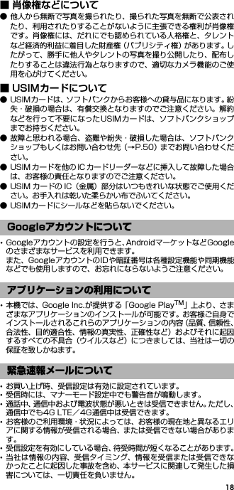 18■ 肖像権などについて● 他人から無断で写真を撮られたり、撮られた写真を無断で公表されたり、利用されたりすることがないように主張できる権利が肖像権です。肖像権には、だれにでも認められている人格権と、タレントなど経済的利益に着目した財産権（パブリシティ権）があります。したがって、勝手に他人やタレントの写真を撮り公開したり、配布したりすることは違法行為となりますので、適切なカメラ機能のご使用を心がけてください。■ USIMカードについて● USIMカードは、ソフトバンクからお客様への貸与品になります。紛失・破損の場合は、有償交換となりますのでご注意ください。解約などを行って不要になったUSIMカードは、ソフトバンクショップまでお持ちください。● 故障と思われる場合、盗難や紛失・破損した場合は、ソフトバンクショップもしくはお問い合わせ先（→P.50）までお問い合わせください。● USIM カードを他の IC カードリーダーなどに挿入して故障した場合は、お客様の責任となりますのでご注意ください。● USIM カードの IC（金属）部分はいつもきれいな状態でご使用ください。お手入れは乾いた柔らかい布でふいてください。● USIMカードにシールなどを貼らないでください。･Googleアカウントの設定を行うと、AndroidマーケットなどGoogleのさまざまなサービスを利用できます。また、GoogleアカウントのIDや暗証番号は各種設定機能や同期機能などでも使用しますので、お忘れにならないようご注意ください。･本機では、Google Inc.が提供する「Google PlayTM」上 より 、さまざまなアプリケーションのインストールが可能です。お客様ご自身でインストールされるこれらのアプリケーションの内容（品質、信頼性、合法性、目的適合性、情報の真実性、正確性など）およびそれに起因するすべての不具合（ウイルスなど）につきましては、当社は一切の保証を致しかねます。･お買い上げ時、受信設定は有効に設定されています。･受信時には、マナーモード設定中でも警告音が鳴動します。･通話中、通信中および電波状態が悪いときは受信できません。ただし、通信中でも4G LTE／4G通信中は受信できます。･お客様のご利用環境・状況によっては、お客様の現在地と異なるエリアに関する情報が受信される場合、または受信できない場合があります。･受信設定を有効にしている場合、待受時間が短くなることがあります。･当社は情報の内容、受信タイミング、情報を受信または受信できなかったことに起因した事故を含め、本サービスに関連して発生した損害については、一切責任を負いません。Googleアカウントについてアプリケーションの利用について緊急速報メールについて