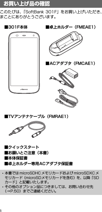 1このたびは、「SoftBank 301F」をお買い上げいただき、まことにありがとうございます。お買い上げ品の確認･本書では microSDHC メモリカードおよび microSDXC メモリカード（microSDメモリカードを含む）を、以降「SDカード」と記載いたします。･その他のオプション品につきましては、お問い合わせ先（→P.50）までご連絡ください。■301F本体■クイックスタート■お願いとご注意（本書）■本体保証書■卓上ホルダー専用ACアダプタ保証書■卓上ホルダー（FMEAE1）■ACアダプタ（FMCAE1）■TVアンテナケーブル（FMRAE1）