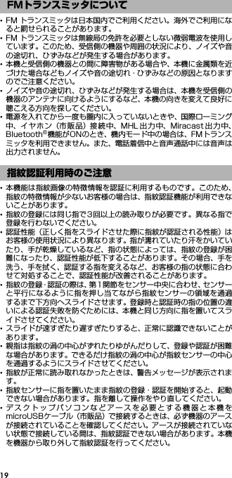 19･FM トランスミッタは日本国内でご利用ください。海外でご利用になると罰せられることがあります。･FM トランスミッタは無線局の免許を必要としない微弱電波を使用しています。このため、受信側の機器や周囲の状況により、ノイズや音の途切れ、ひずみなどが発生する場合があります。･本機と受信側の機器との間に障害物がある場合や、本機に金属類を近づけた場合などもノイズや音の途切れ・ひずみなどの原因となりますのでご注意ください。･ノイズや音の途切れ、ひずみなどが発生する場合は、本機を受信側の機器のアンテナに向けるようにするなど、本機の向きを変えて良好に聴こえる方向を探してください。･電源を入れてから一度も圏内に入っていないときや、国際ローミング中、イヤホ ン（市販 品）接続中、MHL 出 力中、Miracast 出 力中、Bluetooth®機能がONのとき、機内モード中の場合は、FMトランスミッタを利用できません。また、電話着信中と音声通話中には音声は出力されません。･本機能は指紋画像の特徴情報を認証に利用するものです。このため、指紋の特徴情報が少ないお客様の場合は、指紋認証機能が利用できないことがあります。･指紋の登録には同じ指で3回以上の読み取りが必要です。異なる指で登録を行わないでください。･認証性能（正しく指をスライドさせた際に指紋が認証される性能）はお客様の使用状況により異なります。指が濡れていたり汗をかいていたり、手が乾燥しているなど、指の状態によっては、指紋の登録が困難になったり、認証性能が低下することがあります。その場合、手を洗う、手を拭く、認証する指を変えるなど、お客様の指の状態に合わせて対処することで、認証性能が改善されることがあります。･指紋の登録・認証の際は、第1関節をセンサー中央に合わせ、センサーと平行になるように指を押し当てながら指紋センサーの領域を通過するまで下方向へスライドさせます。登録時と認証時の指の位置の違いによる認証失敗を防ぐためには、本機と同じ方向に指を置いてスライドさせてください。･スライドが速すぎたり遅すぎたりすると、正常に認識できないことがあります。･親指は指紋の渦の中心がずれたりゆがんだりして、登録や認証が困難な場合があります。できるだけ指紋の渦の中心が指紋センサーの中心を通過するようにスライドさせてください。･指紋が正常に読み取れなかったときは、警告メッセージが表示されます。･指紋センサーに指を置いたまま指紋の登録・認証を開始すると、起動できない場合があります。指を離して操作をやり直してください。･デスクトップパソコンなどアースを必要とする機器と本機をmicroUSBケーブル（市販品）で接続するときは、必ず機器のアースが接続されていることを確認してください。アースが接続されていない状態で接続している間は、指紋認証できない場合があります。本機を機器から取り外して指紋認証を行ってください。FMトランスミッタについて指紋認証利用時のご注意
