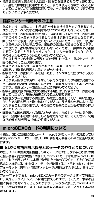 20･指紋認証技術は完全な本人認証・照合を保証するものではありません。当社では本機を使用されたこと、または使用できなかったことによって生じるいかなる損害に関しても、一切責任を負いかねますのであらかじめご了承ください。･指紋センサー表面のシート部は防水性を維持するための保護膜です。はがしたり、ペン先など鋭利なものでつついたりしないでください。･指紋センサー表面は防水性を有していますが、指紋センサー表面や操作する指先に水滴や汚れが付着した場合は誤動作の原因となります。柔らかい布で水滴・汚れを取り除いてご使用ください。また、水分により指先がふやけた場合でも、誤動作の原因となる場合があります。･ぶつけたり、強い衝撃を与えたりしないでください。故障および破損の原因となることがあります。また、センサー表面をひっかいたり、先の尖ったものでつついたりしないでください。･爪やストラップの金具など硬いものを押し付けると、指紋センサー表面に傷が付くことがあります。･泥などで指紋センサー表面が汚れたり、表面に傷が付いたりすると、故障および破損の原因となることがあります。･指紋センサー表面にシールを貼ったり、インクなどで塗りつぶしたりしないでください。･ほこりや皮脂などの汚れ、汗などの水分が付着したり結露が発生すると、指紋の読み取りが困難になったり、認証性能が低下することがあります。指紋センサー表面はときどき清掃してください。･指紋の登録失敗や認証失敗が頻発する場合は、指紋センサー表面を清掃してください。現象が改善されることがあります。･指紋センサーを清掃する際には、静電気の発生しにくい、乾いた柔らかい布で表面の汚れを取り除いてください。長期間の使用によりゴミがたまることがありますが、その場合でも先の尖ったもので取り除かないでください。･静電気が故障の原因となる場合があります。指紋センサーに指を置く前に、金属に手を触れるなどして静電気を取り除いてください。冬期など乾燥する時期は、特にご注意ください。本機は、SDXC規格のSDカード（microSDXCカード）に対応しています。microSDXCカードは、SDXC規格対応機器でのみご使用いただけます。■ SDXC規格非対応機器とのデータのやりとりについて本機とSDXC規格非対応機器との間でデータをやりとりするときは、本機と相手機器の両方の規格に準拠したmicroSDカードまたはmicroSDHCカードをご使用ください。本機で使用したmicroSDXCカードをSDXC規格非対応機器に取り付けると、データが破損することがあります。また、フォーマット（初期化）を促すメッセージが表示された場合は、実行しないでください。フォーマットすると、microSDXCカード内のデータはすべて消去され、異なるファイルシステムに書き換えられます。そのため、本来の容量で使用できなくなることがあります。データが破損したmicroSDXCカードを再使用するには、SDXC規格対応機器でフォーマットする必要があります。指紋センサー利用時のご注意microSDXCカードの利用について