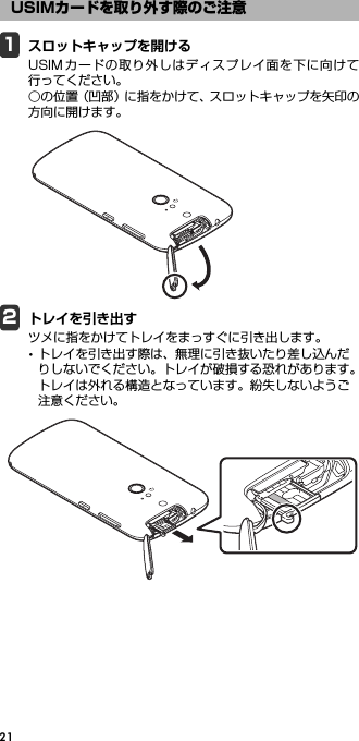 211スロットキャップを開けるUSIMカードの取り外しはディスプレイ面を下に向けて行ってください。○の位置（凹部）に指をかけて、スロットキャップを矢印の方向に開けます。2トレイを引き出すツメに指をかけてトレイをまっすぐに引き出します。･トレイを引き出す際は、無理に引き抜いたり差し込んだりしないでください。トレイが破損する恐れがあります。トレイは外れる構造となっています。紛失しないようご注意ください。USIMカードを取り外す際のご注意