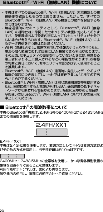 23■ Bluetooth®の周波数帯について本機のBluetooth®機能は、2.4GHz帯の2400MHzから2483.5MHzまでの周波数を使用します。2.4FH／XX1本機は2.4GHz帯を使用します。変調方式としてFH-SS変調方式およびその他の方式を採用し、与干渉距離は約10m以下です。2400MHz∼2483.5MHzの全帯域を使用し、かつ移動体識別装置の帯域を回避不可であることを意味します。利用可能なチャンネルは、国により異なります。航空機内の使用は、事前に各航空会社へご確認ください。Bluetooth®／Wi-Fi（無線LAN）機能について･本機はすべてのBluetooth®、Wi-Fi（無線LAN）対応機器との接続動作を確認したものではありません。したがって、すべてのBluetooth®、Wi-Fi（無線LAN）対応機器との動作を保証するものではありません。･無線通信時のセキュリティとして、Bluetooth®、Wi-Fi（無線LAN）の標準仕様に準拠したセキュリティ機能に対応しておりますが、使用環境および設定内容によってはセキュリティが十分でない場合が考えられます。Bluetooth®、Wi-Fi（無線LAN）によるデータ通信を行う際はご注意ください。･Wi-Fi （無線LAN）は、電波を利用して情報のやりとりを行うため、電波の届く範囲であれば自由にLAN接続できる利点があります。その反面、セキュリティの設定を行っていないときには、悪意ある第三者により不正に侵入されるなどの可能性があります。お客様の判断と責任において、セキュリティの設定を行い、使用することを推奨します。･Bluetooth®、Wi-Fi（無線LAN）通信時に発生したデータおよび情報の漏洩につきましては、当社では責任を負いかねますのであらかじめご了承ください。･Bluetooth®とWi-Fi（無線LAN）は同じ無線周波数帯を使用するため、同時に使用すると電波が干渉し合い、通信速度の低下やネットワークが切断される場合があります。接続に支障がある場合は、今お使いのBluetooth®、Wi-Fi（無線LAN）のいずれかの使用を中止してください。2.4FH/XX1