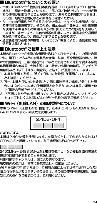 24■ Bluetooth®についてのお願い･本機の Bluetooth®機能は日本国内規格、FCC 規格および EC 指令に準拠し、認定を取得しています。一部の国／地域ではBluetooth®機能の使用が制限されることがあります。海外でご利用になる場合は、その国／地域の法規制などの条件をご確認ください。･Bluetooth®機器が使用する 2.4GHz 帯は、さまざまな機器が共有して使用する電波帯です。そのため、Bluetooth®機器は、同じ電波帯を使用する機器からの影響を最小限に抑えるための技術を使用していますが、場合によっては他の機器の影響によって通信速度や通信距離が低下することや、通信が切断することがあります。･通信機器間の距離や障害物、Bluetooth®機器により、通信速度や通信距離は異なります。■ Bluetooth®ご使用上の注意本機のBluetooth®機能の使用周波数は2.4GHz帯です。この周波数帯では、電子レンジなどの家電製品や産業・科学・医療用機器のほか、ほかの同種無線局、工場の製造ラインなどで使用される免許を要する移動体識別用構内無線局、免許を要しない特定の小電力無線局、アマチュア無線局など（以下「ほかの無線局」と略す）が運用されています。1. 本機を使用する前に、近くで「ほかの無線局」が運用されていないことを確認してください。2. 万一、本機と「ほかの無線局」との間に電波干渉の事例が発生した場合には、速やかに本機の使用場所を変えるか、または機器の運用を停止（電波の発射を停止）してください。3. ご不明な点やその他お困りのことが起きた場合は、ソフトバンクショップもしくはお問い合わせ先（→P.50）までご連絡ください。■ Wi-Fi（無線LAN）の周波数帯について本機 の Wi-Fi（無線 LAN）機能は、2.4GHz 帯の 2400MHz か ら2483.5MHzまでの周波数を使用します。2.4DS/OF4本機は2.4GHz帯を使用します。変調方式としてDS-SS方式およびOFDM方式を採用しています。与干渉距離は約40m以下です。2400MHz∼2483.5MHzの全帯域を使用し、かつ移動体識別装置の帯域を回避可能であることを意味します。利用可能なチャンネルは、国により異なります。航空機内の使用は、事前に各航空会社へご確認ください。Wi-Fiを海外で利用する場合、ご利用の国によっては使用場所などが制限される場合があります。その場合は、その国の使用可能周波数、法規制などの条件をご確認のうえ、ご利用ください。2.4DS/OF4