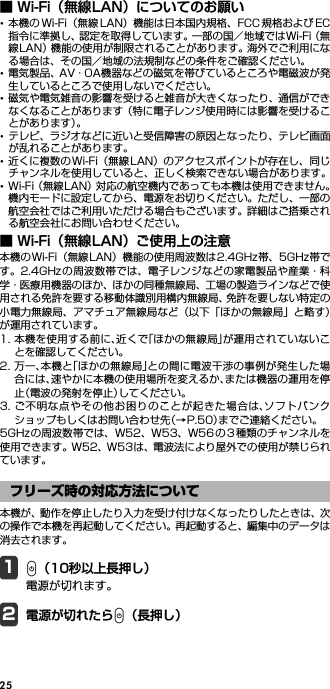25■ Wi-Fi（無線LAN）についてのお願い･本機の Wi-Fi（無線 LAN）機能は日本国内規格、FCC 規格および EC指令に準拠し、認定を取得しています。一部の国／地域ではWi-Fi（無線LAN）機能の使用が制限されることがあります。海外でご利用になる場合は、その国／地域の法規制などの条件をご確認ください。･電気製品、AV・OA機器などの磁気を帯びているところや電磁波が発生しているところで使用しないでください。･磁気や電気雑音の影響を受けると雑音が大きくなったり、通信ができなくなることがあります（特に電子レンジ使用時には影響を受けることがあります）。･テレビ、ラジオなどに近いと受信障害の原因となったり、テレビ画面が乱れることがあります。･近くに複数の Wi-Fi（無線 LAN）のアクセスポイントが存在し、同じチャンネルを使用していると、正しく検索できない場合があります。･Wi-Fi（無線LAN）対応の航空機内であっても本機は使用できません。機内モードに設定してから、電源をお切りください。ただし、一部の航空会社ではご利用いただける場合もございます。詳細はご搭乗される航空会社にお問い合わせください。■ Wi-Fi（無線LAN）ご使用上の注意本機のWi-Fi（無線LAN）機能の使用周波数は2.4GHz帯、5GHz帯です。2.4GHz の周波数帯では、電子レンジなどの家電製品や産業・科学・医療用機器のほか、ほかの同種無線局、工場の製造ラインなどで使用される免許を要する移動体識別用構内無線局、免許を要しない特定の小電力無線局、アマチュア無線局など（以下「ほかの無線局」と略す）が運用されています。1. 本機を使用する前に、近くで「ほかの無線局」が運用されていないことを確認してください。2. 万一、本機と「ほかの無線局」との間に電波干渉の事例が発生した場合には、速やかに本機の使用場所を変えるか、または機器の運用を停止（電波の発射を停止）してください。3. ご不明な点やその他お困りのことが起きた場合は、ソフトバンクショップもしくはお問い合わせ先（→P.50）までご連絡ください。5GHzの周波数帯では、W52、W53、W56 の3 種類のチャンネルを使用できます。W52、W53は、電波法により屋外での使用が禁じられています。本機が、動作を停止したり入力を受け付けなくなったりしたときは、次の操作で本機を再起動してください。再起動すると、編集中のデータは消去されます。1P（10秒以上長押し）電源が切れます。2電源が切れたらP（長押し）フリーズ時の対応方法について