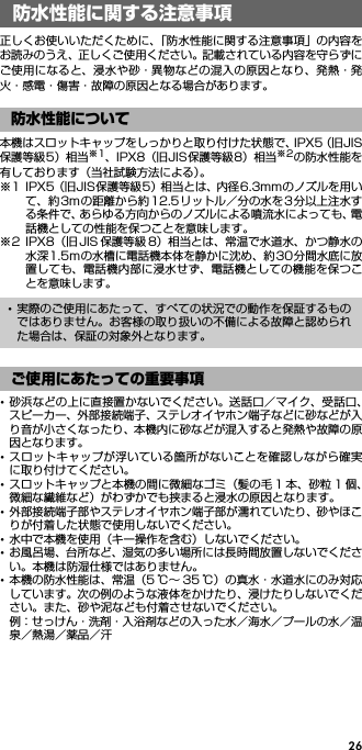 26正しくお使いいただくために、「防水性能に関する注意事項」の内容をお読みのうえ、正しくご使用ください。記載されている内容を守らずにご使用になると、浸水や砂・異物などの混入の原因となり、発熱・発火・感電・傷害・故障の原因となる場合があります。本機はスロットキャップをしっかりと取り付けた状態で、IPX5（旧JIS保護等級5）相当※1、IPX8（旧JIS保護等級8）相当※2の防水性能を有しております（当社試験方法による）。※1 IPX5（旧JIS保護等級5）相当とは、内径6.3mmのノズルを用いて、約3mの距離から約12.5リットル／分の水を3分以上注水する条件で、あらゆる方向からのノズルによる噴流水によっても、電話機としての性能を保つことを意味します。※2 IPX8（旧 JIS 保護等級 8）相当とは、常温で水道水、かつ静水の水深1.5mの水槽に電話機本体を静かに沈め、約30分間水底に放置しても、電話機内部に浸水せず、電話機としての機能を保つことを意味します。･砂浜などの上に直接置かないでください。送話口／マイク、受話口、スピーカー、外部接続端子、ステレオイヤホン端子などに砂などが入り音が小さくなったり、本機内に砂などが混入すると発熱や故障の原因となります。･スロットキャップが浮いている箇所がないことを確認しながら確実に取り付けてください。･スロットキャップと本機の間に微細なゴミ（髪の毛 1 本、砂粒 1 個、微細な繊維など）がわずかでも挟まると浸水の原因となります。･外部接続端子部やステレオイヤホン端子部が濡れていたり、砂やほこりが付着した状態で使用しないでください。･水中で本機を使用（キー操作を含む）しないでください。･お風呂場、台所など、湿気の多い場所には長時間放置しないでください。本機は防湿仕様ではありません。･本機の防水性能は、常温（5 ℃∼ 35 ℃）の真水・水道水にのみ対応しています。次の例のような液体をかけたり、浸けたりしないでください。また、砂や泥なども付着させないでください。例：せっけん・洗剤・入浴剤などの入った水／海水／プールの水／温泉／熱湯／薬品／汗防水性能に関する注意事項防水性能について･実際のご使用にあたって、すべての状況での動作を保証するものではありません。お客様の取り扱いの不備による故障と認められた場合は、保証の対象外となります。ご使用にあたっての重要事項