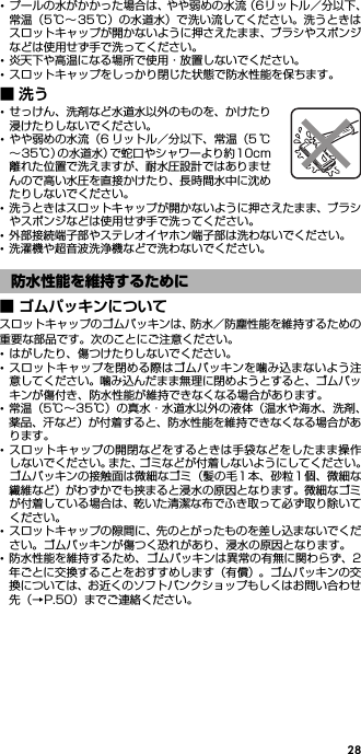 28･プールの水がかかった場合は、やや弱めの水流（6リットル／分以下、常温（5℃∼35℃）の水道水）で洗い流してください。洗うときはスロットキャップが開かないように押さえたまま、ブラシやスポンジなどは使用せず手で洗ってください。･炎天下や高温になる場所で使用・放置しないでください。･スロットキャップをしっかり閉じた状態で防水性能を保ちます。■洗う･せっけん、洗剤など水道水以外のものを、かけたり浸けたりしないでください。･やや弱めの水流（6 リットル／分以下、常温（5 ℃∼35℃）の水道水）で蛇口やシャワーより約10cm離れた位置で洗えますが、耐水圧設計ではありませんので高い水圧を直接かけたり、長時間水中に沈めたりしないでください。･洗うときはスロットキャップが開かないように押さえたまま、ブラシやスポンジなどは使用せず手で洗ってください。･外部接続端子部やステレオイヤホン端子部は洗わないでください。･洗濯機や超音波洗浄機などで洗わないでください。■ ゴムパッキンについてスロットキャップのゴムパッキンは、防水／防塵性能を維持するための重要な部品です。次のことにご注意ください。･はがしたり、傷つけたりしないでください。･スロットキャップを閉める際はゴムパッキンを噛み込まないよう注意してください。噛み込んだまま無理に閉めようとすると、ゴムパッキンが傷付き、防水性能が維持できなくなる場合があります。･常温（5℃∼35℃）の真水・水道水以外の液体（温水や海水、洗剤、薬品、汗など）が付着すると、防水性能を維持できなくなる場合があります。･スロットキャップの開閉などをするときは手袋などをしたまま操作しないでください。また、ゴミなどが付着しないようにしてください。ゴムパッキンの接触面は微細なゴミ（髪の毛1 本、砂粒1個、微細な繊維など）がわずかでも挟まると浸水の原因となります。微細なゴミが付着している場合は、乾いた清潔な布でふき取って必ず取り除いてください。･スロットキャップの隙間に、先のとがったものを差し込まないでください。ゴムパッキンが傷つく恐れがあり、浸水の原因となります。･防水性能を維持するため、ゴムパッキンは異常の有無に関わらず、2年ごとに交換することをおすすめします（有償）。ゴムパッキンの交換については、お近くのソフトバンクショップもしくはお問い合わせ先（→P.50）までご連絡ください。防水性能を維持するために