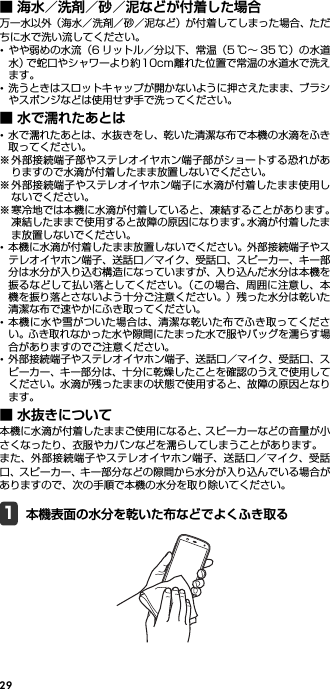 29■ 海水／洗剤／砂／泥などが付着した場合万一水以外（海水／洗剤／砂／泥など）が付着してしまった場合、ただちに水で洗い流してください。･やや弱めの水流（6 リットル／分以下、常温（5 ℃∼ 35 ℃）の水道水）で蛇口やシャワーより約10cm離れた位置で常温の水道水で洗えます。･洗うときはスロットキャップが開かないように押さえたまま、ブラシやスポンジなどは使用せず手で洗ってください。■ 水で濡れたあとは･水で濡れたあとは、水抜きをし、乾いた清潔な布で本機の水滴をふき取ってください。※外部接続端子部やステレオイヤホン端子部がショートする恐れがありますので水滴が付着したまま放置しないでください。※外部接続端子やステレオイヤホン端子に水滴が付着したまま使用しないでください。※寒冷地では本機に水滴が付着していると、凍結することがあります。凍結したままで使用すると故障の原因になります。水滴が付着したまま放置しないでください。･本機に水滴が付着したまま放置しないでください。外部接続端子やステレオイヤホン端子、送話口／マイク、受話口、スピーカー、キー部分は水分が入り込む構造になっていますが、入り込んだ水分は本機を振るなどして払い落としてください。（この場合、周囲に注意し、本機を振り落とさないよう十分ご注意ください。）残った水分は乾いた清潔な布で速やかにふき取ってください。･本機に水や雪がついた場合は、清潔な乾いた布でふき取ってください。ふき取れなかった水や隙間にたまった水で服やバッグを濡らす場合がありますのでご注意ください。･外部接続端子やステレオイヤホン端子、送話口／マイク、受話口、スピーカー、キー部分は、十分に乾燥したことを確認のうえで使用してください。水滴が残ったままの状態で使用すると、故障の原因となります。■ 水抜きについて本機に水滴が付着したままご使用になると、スピーカーなどの音量が小さくなったり、衣服やカバンなどを濡らしてしまうことがあります。また、外部接続端子やステレオイヤホン端子、送話口／マイク、受話口、スピーカー、キー部分などの隙間から水分が入り込んでいる場合がありますので、次の手順で本機の水分を取り除いてください。1本機表面の水分を乾いた布などでよくふき取る