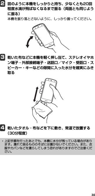 302図のように本機をしっかりと持ち、少なくとも20回程度水滴が飛ばなくなるまで振る（両面とも同じように振る）本機を振り落とさないように、しっかり握ってください。3乾いた布などに本機を軽く押し当て、ステレオイヤホン端子・外部接続端子・送話口／マイク・受話口・スピーカー・キーなどの隙間に入った水分を確実にふき取る4乾いた夕オル・布などを下に敷き、常温で放置する（30分程度）･上記手順を行ったあとでも、本機に水分が残っている場合があります。濡れて困るもののそばには置かないでください。また、衣服やカバンなどを濡らしてしまう恐れがありますのでご注意ください。