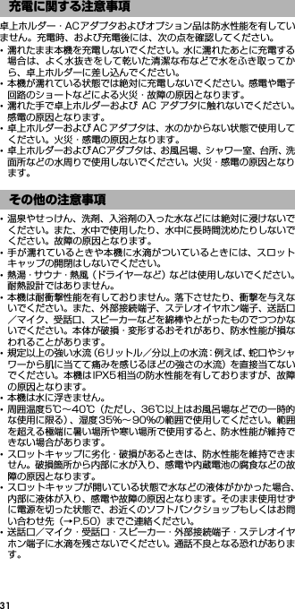 31卓上ホルダー・ACアダプタおよびオプション品は防水性能を有していません。充電時、および充電後には、次の点を確認してください。･濡れたまま本機を充電しないでください。水に濡れたあとに充電する場合は、よく水抜きをして乾いた清潔な布などで水をふき取ってから、卓上ホルダーに差し込んでください。･本機が濡れている状態では絶対に充電しないでください。感電や電子回路のショートなどによる火災・故障の原因となります。･濡れた手で卓上ホルダーおよび AC アダプタに触れないでください。感電の原因となります。･卓上ホルダーおよび AC アダプタは、水のかからない状態で使用してください。火災・感電の原因となります。･卓上ホルダーおよびACアダプタは、お風呂場、シャワー室、台所、洗面所などの水周りで使用しないでください。火災・感電の原因となります。･温泉やせっけん、洗剤、入浴剤の入った水などには絶対に浸けないでください。また、水中で使用したり、水中に長時間沈めたりしないでください。故障の原因となります。･手が濡れているときや本機に水滴がついているときには、スロットキャップの開閉はしないでください。･熱湯・サウナ・熱風（ドライヤーなど）などは使用しないでください。耐熱設計ではありません。･本機は耐衝撃性能を有しておりません。落下させたり、衝撃を与えないでください。また、外部接続端子、ステレオイヤホン端子、送話口／マイク、受話口、スピーカーなどを綿棒やとがったものでつつかないでください。本体が破損・変形するおそれがあり、防水性能が損なわれることがあります。･規定以上の強い水流（6リットル／分以上の水流：例えば、蛇口やシャワーから肌に当てて痛みを感じるほどの強さの水流）を直接当てないでください。本機はIPX5相当の防水性能を有しておりますが、故障の原因となります。･本機は水に浮きません。･周囲温度5℃∼40℃（ただし、36℃以上はお風呂場などでの一時的な使用に限る）、湿度 35％∼90％の範囲で使用してください。範囲を超える極端に暑い場所や寒い場所で使用すると、防水性能が維持できない場合があります。･スロットキャップに劣化・破損があるときは、防水性能を維持できません。破損箇所から内部に水が入り、感電や内蔵電池の腐食などの故障の原因となります。･スロットキャップが開いている状態で水などの液体がかかった場合、内部に液体が入り、感電や故障の原因となります。そのまま使用せずに電源を切った状態で、お近くのソフトバンクショップもしくはお問い合わせ先（→P.50）までご連絡ください。･送話口／マイク・受話口・スピーカー・外部接続端子・ステレオイヤホン端子に水滴を残さないでください。通話不良となる恐れがあります。充電に関する注意事項その他の注意事項