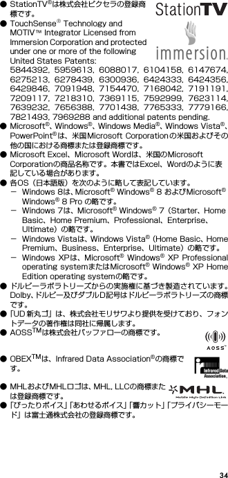 34● StationTV®は株式会社ピクセラの登録商標です。● TouchSense® Technology and MOTIV™ Integrator Licensed from Immersion Corporation and protected under one or more of the following United States Patents:5844392,  5959613,  6088017,  6104158,  6147674,6275213,  6278439,  6300936,  6424333,  6424356,6429846,  7091948,  7154470,  7168042,  7191191,7209117,  7218310,  7369115,  7592999,  7623114,7639232,  7656388,  7701438,  7765333,  7779166,7821493, 7969288 and additional patents pending.● Microsoft®、W i n d o w s ®、Windows Media®、W i n d o w s   V i s t a ®、PowerPoint®は、米国Microsoft Corporation の米国およびその他の国における商標または登録商標です。● Microsoft Excel、Microsoft Wordは、米国のMicrosoft Corporationの商品名称です。本書ではExcel、Wordのように表記している場合があります。● 各OS（日本語版）を次のように略して表記しています。− Windows 8は、Microsoft® Windows® 8 およびMicrosoft® Windows® 8 Pro の略です。− Windows 7は、Microsoft® Windows® 7（Starter、Home Basic、Home Premium、Professional、Enterprise、Ultimate）の略です。− Windows Vistaは、Windows Vista®（Home Basic、HomePremium、Business、Enterprise、Ultimate）の略です。− Windows  XPは、Microsoft®  Windows® XP  Professionaloperating systemまたはMicrosoft® Windows® XP HomeEdition operating systemの略です。● ドルビーラボラトリーズからの実施権に基づき製造されています。Dolby、ドルビー及びダブルD記号はドルビーラボラトリーズの商標です。●「UD 新丸ゴ」は、株式会社モリサワより提供を受けており、フォントデータの著作権は同社に帰属します。●AOSSTMは株式会社バッファローの商標です。●OBEXTMは、Infrared Data Association®の商標です。● MHLおよびMHLロゴは、MHL, LLCの商標または登録商標です。●「ぴったりボイス」「あわせるボイス」「響カット」「プライバシーモード」は富士通株式会社の登録商標です。
