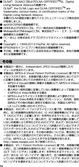 35●DLNA®、DLNAロゴおよびDLNA CERTIFIEDTMは、Digital Living Network Allianceの商標です。DLNA®, the DLNA Logo and DLNA CERTIFIEDTM are trademarks, service marks, or certification marks of the Digital Living Network Alliance.本機のDLNA認証は富士通モバイルコミュニケーションズ株式会社が取得しました。● aptXはCSR社の登録商標です。● GREEおよびGREEロゴは、グリー株式会社の登録商標です。● MobageおよびMobageロゴは、株式会社ディー・エヌ・エーの登録商標または商標です。●「くーまん」は株式会社ドラプロダクツマネジメントの登録商標です。● Copyright © 1999-2013 PayPal. All rights reserved.● EPSONはセイコーエプソン株式会社の登録商標です。● その他、本書に記載されている会社名および製品名は、各社の商標または登録商標です。● 本製品の一部分に、Independent JPEG Groupが開発したモジュールが含まれています。● 本製品は、MPEG-4 Visual Patent Portfolio Licenseに基づきライセンスされており、お客様が個人的かつ非営利目的において以下に記載する場合においてのみ使用することが認められています。− MPEG-4 Visualの規格に準拠する動画（以下、MPEG-4 Video）を記録する場合− 個人的かつ営利活動に従事していない消費者によって記録されたMPEG-4 Videoを再生する場合− MPEG-LAよりライセンスを受けた提供者により提供されたMPEG-4 Videoを再生する場合プロモーション、社内用、営利目的などその他の用途に使用する場合には、米国法人MPEG LA, LLCにお問い合わせください。● 本製品は、AVCポートフォリオライセンスに基づき、お客様が個人的に、且つ非商業的な使用のために（i）AVC規格準拠のビデオ（以下「AVCビデオ」と記載します）を符号化するライセンス、および／または（ii）AVC ビデオ（個人的で、且つ商業的活動に従事していないお客様により符号化されたAVCビデオ、および／またはAVCビデオを提供することについてライセンス許諾されているビデオプロバイダーから入手したAVCビデオに限ります）を復号するライセンスが許諾されております。その他の使用については、黙示的にも一切のライセンス許諾がされておりません。さらに詳しい情報については、MPEG LA, LLCから入手できる可能性があります。http://www.mpegla.com をご参照ください。● 本製品は、VC-1 Patent Portfolio Licenseに基づき、お客様が個人的に、且つ非商業的な使用のために（i）VC-1 規格準拠のビデオ（以下「VC-1 ビデオ」と記載します）を符号化するライセンス、および／または（ii）VC-1ビデオ（個人的で、且つ商業的活動に従事していないお客様により符号化されたVC-1ビデオ、および／またはVC-1ビデオを提供することについてライセンス許諾されているビその他