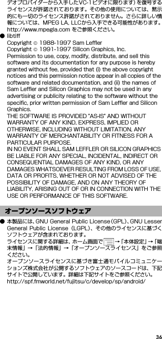 36デオプロバイダーから入手したVC-1ビデオに限ります）を復号するライセンスが許諾されております。その他の使用については、黙示的にも一切のライセンス許諾がされておりません。さらに詳しい情報については、MPEG LA, LLCから入手できる可能性があります。http://www.mpegla.com をご参照ください。●libtiffCopyright © 1988-1997 Sam LefflerCopyright © 1991-1997 Silicon Graphics, Inc.Permission to use, copy, modify, distribute, and sell this software and its documentation for any purpose is hereby granted without fee, provided that (i) the above copyright notices and this permission notice appear in all copies of the software and related documentation, and (ii) the names of Sam Leffler and Silicon Graphics may not be used in any advertising or publicity relating to the software without the specific, prior written permission of Sam Leffler and Silicon Graphics.THE SOFTWARE IS PROVIDED &quot;AS-IS&quot; AND WITHOUT WARRANTY OF ANY KIND, EXPRESS, IMPLIED OR OTHERWISE, INCLUDING WITHOUT LIMITATION, ANY WARRANTY OF MERCHANTABILITY OR FITNESS FOR A PARTICULAR PURPOSE.IN NO EVENT SHALL SAM LEFFLER OR SILICON GRAPHICS BE LIABLE FOR ANY SPECIAL, INCIDENTAL, INDIRECT OR CONSEQUENTIAL DAMAGES OF ANY KIND, OR ANY DAMAGES WHATSOEVER RESULTING FROM LOSS OF USE, DATA OR PROFITS, WHETHER OR NOT ADVISED OF THE POSSIBILITY OF DAMAGE, AND ON ANY THEORY OF LIABILITY, ARISING OUT OF OR IN CONNECTION WITH THE USE OR PERFORMANCE OF THIS SOFTWARE.● 本製品には、GNU General Public License（GPL）、GNU LesserGeneral Public License（LGPL）、その他のライセンスに基づくソフトウェアが含まれております。ライセンスに関する詳細は、ホーム画面で →「本体設定」→「端末情報」→「法的情報」→「オープンソースライセンス」をご参照ください。オープンソースライセンスに基づき富士通モバイルコミュニケーションズ株式会社が公開するソフトウェアのソースコードは、下記サイトで公開しています。詳細は下記サイトをご参照ください。http://spf.fmworld.net/fujitsu/c/develop/sp/android/オープンソースソフトウェア