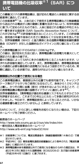 37この機種301Fの携帯電話機は、国が定めた電波の人体吸収に関する技術基準に適合しています。この技術基準※1は、人体の近くで使用する携帯電話機などの無線機器から送出される電波が人間の健康に影響を及ぼさないよう、科学的根拠に基づいて定められたものであり、人体に吸収される電波の平均エネルギー量を表す比吸収率（SAR: Speciﬁc Absorption Rate）について、これが2W/kg※2の許容値を超えないこととしています。この許容値は、使用者の年齢や身体の大きさに関係なく十分な安全率を含んでおり、世界保健機関（WHO）と協力関係にある国際非電離放射線防護委員会（ICNIRP）が示した国際的なガイドラインと同じ値になっています。この携帯電話機301FのSARは1.09W/kgです。この値は、国が定めた方法に従い、携帯電話機の送信電力を最大にして測定された最大の値です。個々の製品によってSARに多少の差異が生じることもありますが、いずれも許容値を満足しています。また、携帯電話機は、携帯電話基地局との通信に必要な最低限の送信電力になるよう設計されているため、実際に通話している状態では、通常SARはより小さい値となります。側頭部以外の位置でご使用になる場合この携帯電話機は、側頭部以外の位置でも使用可能です。キャリングケース等のアクセサリをご使用になるなどして、身体から1.0センチ以上離し、かつその間に金属（部分）が含まれないようにすることで、この携帯電話機は電波防護の国際ガイドラインに適合します※3。世界保健機関は、『携帯電話が潜在的な健康リスクをもたらすかどうかを評価するために、これまで20 年以上にわたって多数の研究が行われてきました。今日まで、携帯電話使用によって生じるとされる、いかなる健康影響も確立されていません。』と表明しています。SARについて、さらに詳しい情報をお知りになりたい場合は、下記のホームページをご参照ください。 総務省のホームページhttp://www.tele.soumu.go.jp/j/sys/ele/index.htm 一般社団法人電波産業会のホームページhttp://www.arib-emf.org/index02.html※1 技術基準については、電波法関連省令（無線設備規則第 14 条の 2）で規定されています。※2 平成9年に（旧）郵政省電気通信技術審議会により答申された「電波防護指針」に規定されています。※3 携帯電話機本体を側頭部以外でご使用になる場合の SAR の測定法は、平成22年3月に制定された国際規格（IEC62209-2）及び国の技術基準（平成26年4月1日施行）に基づきます。携帯電話機の比吸収率※1（SAR）について
