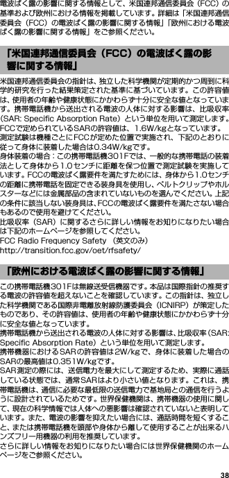 38電波ばく露の影響に関する情報として、米国連邦通信委員会（FCC）の基準および欧州における情報を掲載しています。詳細は「米国連邦通信委員会（FCC）の電波ばく露の影響に関する情報」「欧州における電波ばく露の影響に関する情報」をご参照ください。米国連邦通信委員会の指針は、独立した科学機関が定期的かつ周到に科学的研究を行った結果策定された基準に基づいています。この許容値は、使用者の年齢や健康状態にかかわらず十分に安全な値となっています。携帯電話機から送出される電波の人体に対する影響は、比吸収率（SAR: Speciﬁc Absorption Rate）という単位を用いて測定します。FCCで定められているSARの許容値は、1.6W/kgとなっています。測定試験は機種ごとにFCCが定めた位置で実施され、下記のとおりに従って身体に装着した場合は0.34W/kgです。身体装着の場合：この携帯電話機301Fでは、一般的な携帯電話の装着法として身体から1.0センチに距離を保つ位置で測定試験を実施しています。FCCの電波ばく露要件を満たすためには、身体から1.0センチの距離に携帯電話を固定できる装身具を使用し、ベルトクリップやホルスターなどには金属部品の含まれていないものを選んでください。上記の条件に該当しない装身具は、FCCの電波ばく露要件を満たさない場合もあるので使用を避けてください。比吸収率（SAR）に関するさらに詳しい情報をお知りになりたい場合は下記のホームページを参照してください。FCC Radio Frequency Safety （英文のみ）http://transition.fcc.gov/oet/rfsafety/この携帯電話機301Fは無線送受信機器です。本品は国際指針の推奨する電波の許容値を超えないことを確認しています。この指針は、独立した科学機関である国際非電離放射線防護委員会（ICNIRP）が策定したものであり、その許容値は、使用者の年齢や健康状態にかかわらず十分に安全な値となっています。携帯電話機から送出される電波の人体に対する影響は、比吸収率（SAR:Speciﬁc Absorption Rate）という単位を用いて測定します。携帯機器におけるSARの許容値は2W/kgで、身体に装着した場合のSARの最高値は0.351W/kgです。SAR測定の際には、送信電力を最大にして測定するため、実際に通話している状態では、通常SAR はより小さい値となります。これは、携帯電話機は、通信に必要な最低限の送信電力で基地局との通信を行うように設計されているためです。世界保健機関は、携帯機器の使用に関して、現在の科学情報では人体への悪影響は確認されていないと表明しています。また、電波の影響を抑えたい場合には、通話時間を短くすること、または携帯電話機を頭部や身体から離して使用することが出来るハンズフリー用機器の利用を推奨しています。さらに詳しい情報をお知りになりたい場合には世界保健機関のホームページをご参照ください。「米国連邦通信委員会（FCC）の電波ばく露の影響に関する情報」「欧州における電波ばく露の影響に関する情報」