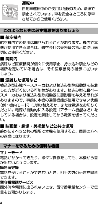 3■ 航空機内航空機内での使用は罰せられることがあります。機内で本機が使用できる場合は、航空会社の乗務員の指示に従い適切にご使用ください。■病院内病院など医療機関が個々に使用禁止、持ち込み禁止などの場所を定めている場合は、その医療機関の指示に従いましょう。■ 混雑した場所など植込み型心臓ペースメーカおよび植込み型除細動器を装着した方が近くにいる可能性があります。植込み型心臓ペースメーカおよび植込み型除細動器に悪影響を与える恐れがありますので、事前に本機の通信機能が使用できない状態（例：機内モード）に切り替えるか、または電源をお切りください。電源が自動的に入る設定（アラーム機能など）をしている場合は、設定を解除してから電源を切ってください。■ 映画館・劇場・美術館など公共の場所静かにすべき公共の場所で本機を使用すると、周囲の方への迷惑になります。マナーモード電話がかかってきたり、ボタン操作をしても、本機から音が出ないようにします。簡易留守録電話を受けることができないとき、相手の方の伝言を録音できます。留守番電話サービス圏外時や電話に出られないとき、留守番電話センターで伝言をお預かりします。@運転中自動車運転中のご使用は危険なため、法律で禁止されています。車を安全なところに停車させてからご使用ください。このようなときは必ず電源を切りましょうマナーを守るための便利な機能