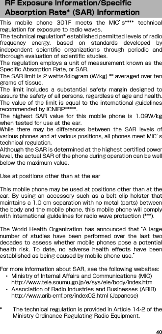 40This  mobile  phone  301F  meets  the  MIC’s****  technicalregulation for exposure to radio waves.The technical regulation* established permitted levels of radiofrequency  energy,  based  on  standards  developed  byindependent  scientific  organizations  through  periodic  andthorough evaluation of scientific studies.The regulation employs a unit of measurement known as theSpecific Absorption Rate, or SAR.The SAR limit is 2 watts/kilogram (W/kg) ** averaged over tengrams of tissue.The  limit  includes  a  substantial  safety  margin  designed  toassure the safety of all persons, regardless of age and health.The value of the limit is equal to the international guidelinesrecommended by ICNIRP*****.The  highest  SAR  value  for  this  mobile  phone  is  1.09W/kgwhen tested for use at the ear.While  there  may  be  differences  between  the  SAR  levels  ofvarious phones and at various positions, all phones meet MIC’stechnical regulation.Although the SAR is determined at the highest certified powerlevel, the actual SAR of the phone during operation can be wellbelow the maximum value.Use at positions other than at the earThis mobile phone may be used at positions other than at theear.  By  using  an accessory  such  as  a  belt  clip  holster  thatmaintains a 1.0 cm separation with no metal (parts) betweenthe body and the mobile phone, this mobile phone will complywith international guidelines for radio wave protection (***).The  World  Health  Organization  has  announced  that “A largenumber  of  studies  have  been  performed  over  the  last  twodecades  to  assess  whether mobile  phones  pose  a potentialhealth  risk.  To  date,  no  adverse  health  effects  have  beenestablished as being caused by mobile phone use.”For more information about SAR, see the following websites:･Ministry of Internal Affairs and Communications (MIC)http://www.tele.soumu.go.jp/e/sys/ele/body/index.htm･Association of Radio Industries and Businesses (ARIB)http://www.arib-emf.org/index02.html (Japanese)* The technical regulation is provided in Article 14-2 of theMinistry Ordinance Regulating Radio Equipment.RF Exposure Information/Specific Absorption Rate* (SAR) Information