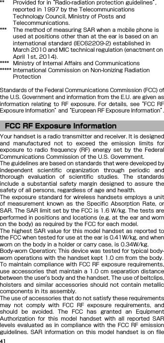 41** Provided for in “Radio-radiation protection guidelines”, reported in 1997 by the Telecommunications Technology Council, Ministry of Posts and Telecommunications.*** The method of measuring SAR when a mobile phone is used at positions other than at the ear is based on an international standard (IEC62209-2) established in March 2010 and MIC technical regulation (enactment on April 1st, 2014).**** Ministry of Internal Affairs and Communications***** International Commission on Non-Ionizing Radiation ProtectionStandards of the Federal Communications Commission (FCC) ofthe U.S. Government and information from the E.U. are given asinformation  relating  to RF  exposure.  For  details,  see “FCC  RFExposure Information” and “European RF Exposure Information”.Your handset is a radio transmitter and receiver. It is designedand  manufactured  not  to  exceed  the  emission  limits  forexposure  to  radio  frequency (RF) energy  set  by  the  FederalCommunications Commission of the U.S. Government.The guidelines are based on standards that were developed byindependent  scientific  organization  through  periodic  andthorough  evaluation  of  scientific  studies.  The  standardsinclude  a  substantial  safety  margin  designed  to  assure  thesafety of all persons, regardless of age and health.The exposure standard for wireless handsets employs a unitof  measurement  known  as  the  Specific  Absorption  Rate,  orSAR. The SAR limit set by the FCC is 1.6 W/kg. The tests areperformed in positions and locations (e.g. at the ear and wornon the body) as required by the FCC for each model.The highest SAR value for this model handset as reported tothe FCC when tested for use at the ear is 0.41W/kg, and whenworn on the body in a holder or carry case, is 0.34W/kg.Body-worn Operation; This device was tested for typical body-worn operations with the handset kept 1.0 cm from the body.To maintain compliance with FCC RF exposure requirements,use accessories that maintain a 1.0 cm separation distancebetween the user&apos;s body and the handset. The use of beltclips,holsters  and  similar  accessories  should not  contain  metalliccomponents in its assembly.The use of accessories that do not satisfy these requirementsmay  not  comply  with  FCC  RF  exposure  requirements,  andshould  be  avoided.  The  FCC  has  granted  an  EquipmentAuthorization  for  this  model  handset  with  all  reported  SARlevels evaluated as in compliance with the FCC RF emissionguidelines. SAR information  on  this  model  handset is on fileFCC RF Exposure Information