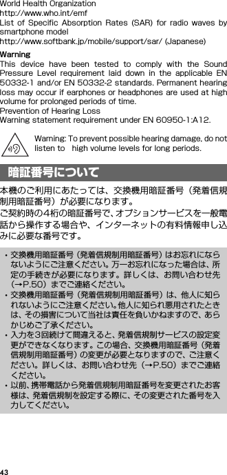 43World Health Organizationhttp://www.who.int/emfList  of  Specific  Absorption  Rates  (SAR)  for  radio  waves  bysmartphone modelhttp://www.softbank.jp/mobile/support/sar/ (Japanese)WarningThis  device  have  been  tested  to  comply  with  the  SoundPressure  Level  requirement  laid  down  in  the  applicable  EN50332-1 and/or EN 50332-2 standards. Permanent hearingloss may occur if earphones or headphones are used at highvolume for prolonged periods of time.Prevention of Hearing LossWarning statement requirement under EN 60950-1:A12.Warning: To prevent possible hearing damage, do notlisten to high volume levels for long periods.本機のご利用にあたっては、交換機用暗証番号（発着信規制用暗証番号）が必要になります。ご契約時の4桁の暗証番号で、オプションサービスを一般電話から操作する場合や、インターネットの有料情報申し込みに必要な番号です。暗証番号について･交換機用暗証番号（発着信規制用暗証番号）はお忘れにならないようにご注意ください。万一お忘れになった場合は、所定の手続きが必要になります。詳しくは、お問い合わせ先（→P.50）までご連絡ください。･交換機用暗証番号（発着信規制用暗証番号）は、他人に知られないようにご注意ください。他人に知られ悪用されたときは、その損害について当社は責任を負いかねますので、あらかじめご了承ください。･入力を3回続けて間違えると、発着信規制サービスの設定変更ができなくなります。この場合、交換機用暗証番号（発着信規制用暗証番号）の変更が必要となりますので、ご注意ください。詳しくは、お問い合わせ先（→P.50）までご連絡ください。･以前、携帯電話から発着信規制用暗証番号を変更されたお客様は、発着信規制を設定する際に、その変更された番号を入力してください。