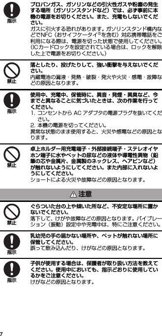 7プロパンガス、ガソリンなどの引火性ガスや粉塵の発生する場所（ガソリンスタンドなど）では、必ず事前に本機の電源をお切りください。また、充電もしないでください。ガスに引火する恐れがあります。ガソリンスタンド構内などでNFC（おサイフケータイ®を含む）対応携帯電話をご利用になる際は、電源を切った状態で使用してください。（ICカードロックを設定されている場合は、ロックを解除した上で電源をお切りください。）落としたり、投げたりして、強い衝撃を与えないでください。内蔵電池の漏液・発熱・破裂・発火や火災・感電・故障などの原因となります。使用中、充電中、保管時に、異音・発煙・異臭など、今までと異なることに気づいたときは、次の作業を行ってください。1. コンセントから AC アダプタの電源プラグを抜いてください。2. 本機の電源を切ってください。異常な状態のまま使用すると、火災や感電などの原因となります。卓上ホルダー用充電端子・外部接続端子・ステレオイヤホン端子に水やペットの尿などの液体や導電性異物（鉛筆の芯や金属片、金属製のネックレス、ヘアピンなど）が触れないようにしてください。また内部に入れないようにしてください。ショートによる火災や故障などの原因となります。ぐらついた台の上や傾いた所など、不安定な場所に置かないでください。落下して、けがや故障などの原因となります。バイブレーション（振動）設定中や充電中は、特にご注意ください。乳幼児の手の届かない場所や、ペットが触れない場所に保管してください。誤って飲み込んだり、けがなどの原因となります。子供が使用する場合は、保護者が取り扱い方法を教えてください。使用中においても、指示どおりに使用しているかをご注意ください。けがなどの原因となります。指示禁止指示禁止注意禁止指示指示